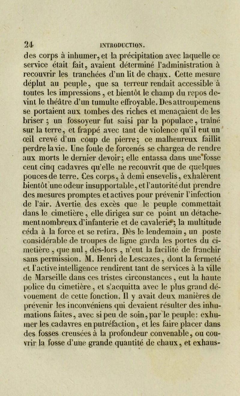 des corps à inhumer, ei la précipitation avec laquelle ce service était fait, avaient déterminé l’administration à recouvrir les tranchées d’un lit de chaux. Cette mesure déplut au peuple, que sa terreur rendait accessible à toutes les impressions, et bientôt le champ du repos de- vint le théâtre d’un tumulte effroyable. Des attroupemens se portaient aux tombes des riches et menaçaient de les briser ; un fossoyeur fut saisi par la populace, traîné sur la terre, et frappé avec tant de violence qu’il eut un œil crevé d’un coup de pierre; ce malheureux faillit perdre la vie. Une foule de forcenés se chargea de rendre aux morts le dernier devoir; elle entassa dans une'fosse cent cinq cadavres qu’elle ne recouvrit que de quelques pouces de terre. Ces corps, à demi ensevelis, exhalèrent bientôt une odeur insupportable, et l’autorité dut prendre des mesures promptes et actives pour prévenir l’infection de l’air. Avertie des excès que le peuple commettait dans le cimetière, elle dirigea sur ce point un détache- ment nombreux d’infanterie et de cavalerie; la multitude céda à la force et se retira. Dès le lendemain, un poste considérable de troupes de ligne garda les portes clu ci- metière , que nul, dès-lors , n’eut la facilité de franchir sans permission. M. Henri de Lescazes, dont la fermeté et l’active intelligence rendirent tant de services à la ville de Marseille dans ces tristes circonstances, eut la haute police du cimetière, et s’acquitta avec le plus grand dé- vouement de cette fonction. Il y avait deux manières de prévenir les inconvéniens qui devaient résulter des inhu- mations faites, avec si peu de soin, par le peuple: exhu- mer les cadavres en putréfaction, et les faire placer dans des fosses creusées à la profondeur convenable, ou cou- vrir la fosse d’une grande quantité de chaux, et exhaus-