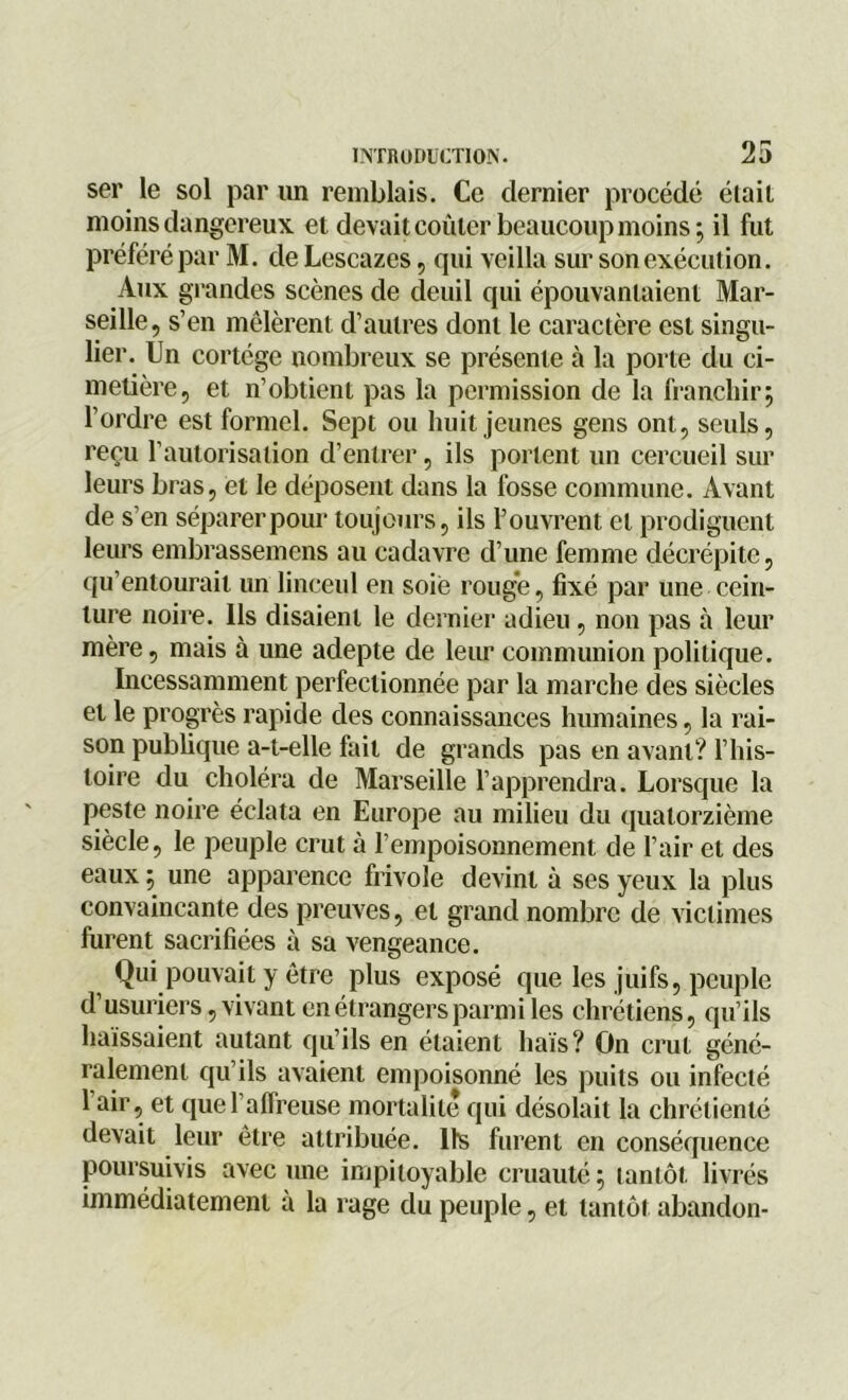 ser le sol par un remblais. Ce dernier procédé élail moins dangereux et devait coûter beaucoup moins; il fut préféré par M. de Lescazes, qui veilla sur son exécution. Aux grandes scènes de deuil qui épouvantaient Mar- seille, s’en mêlèrent d’autres dont le caractère est singu- lier. Un cortège nombreux se présente à la porte du ci- metière, et n’obtient pas la permission de la franchir; l’ordre est formel. Sept ou huit jeunes gens ont, seuls, reçu l’autorisation d’entrer, ils portent un cercueil sur leurs bras, et le déposent dans la fosse commune. Avant de s’en séparer pour toujours, ils Fouvrent et prodiguent leurs embrassemens au cadavre d’une femme décrépite, qu’entourait un linceul en soie rouge, fixé par une cein- ture noire. Ils disaient le dernier adieu, non pas à leur mère, mais à une adepte de leur communion politique. Incessamment perfectionnée par la marche des siècles et le progrès rapide des connaissances humaines, la rai- son publique a-t-elle fait de grands pas en avant? l’his- toire du choléra de Marseille l’apprendra. Lorsque la peste noire éclata en Europe au milieu du quatorzième siècle, le peuple crut à l’empoisonnement de l’air et des eaux ; une apparence frivole devint à ses yeux la plus convaincante des preuves, et grand nombre de victimes furent sacrifiées à sa vengeance. Qui pouvait y être plus exposé que les juifs, peuple d’usuriers, vivant en étrangers parmi les chrétiens, qu’ils haïssaient autant qu’ils en étaient liais? On crut géné- ralement qu’ils avaient empoisonné les puits ou infecté 1 air, et que l’affreuse mortalité qui désolait la chrétienté devait leur être attribuée. Ils furent en conséquence poursuivis avec une impitoyable cruauté ; tantôt livrés immédiatement à la rage du peuple, et tantôt abandon-