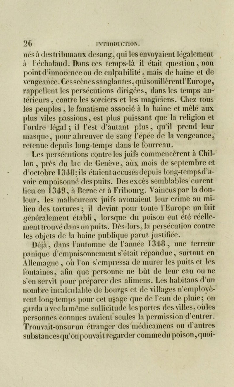 nés à des tribunaux clesang, qui les envoyaient légalement à l’échafaud. Dans ces temps-là il était question, non point d’innocence ou de culpabilité, mais de haine et de vengeance. Ces scènes sanglantes, qui souillèrentl’Europe, rappellent les persécutions dirigées, dans les temps an- térieurs, contre les sorciers et les magiciens. Chez tous les peuples, le fanatisme associé à la haine et mêlé aux plus viles passions, est plus puissant que la religion et l’ordre légal ; il l’est d’autant plus, qu’il prend leur masque, pour abreuver de sang l’épée de la vengeance, retenue depuis long-temps dans le fourreau. Les persécutions contrôles juifs commencèrent à Chil- lon, près du lac de Genève, aux mois de septembre et d’octobre 1348-, ils étaient accusés depuis long-tempsd’a- voir empoisonné des puits. Des excès semblables eurent lieu en 1349, à Berne et à Fribourg. Vaincus par la dou- leur, les malheureux juifs avouaient leur crime au mi- lieu des tortures ; il devint pour toute l’Europe un fait généralement établi, lorsque du poison eut été réelle- ment trouvé dans un puits. Dès-lors, la persécution contre les objets de la haine publique parut justifiée. Déjà, dans l’automne de l’année 1348, une terreur panique d’empoisonnement s’était répandue, surtout en Allemagne, où l’on s’empressa de murer les puits et les fontaines, afin que personne ne bût de leur eau ou ne s’en servît pour préparer des alimens. Les habitons d’un nombre incalculable de bourgs et de villages n’employè- rent long-temps pour cet u§age que de l’eau de pluie; on garda aveclamême sollicitude les portes des villes, où les personnes connues avaient seules la permission d’entrer. Trouvait-onsurun étranger des médicamens ou d’autres substances qu’on pouvait regarder commedu poison,quoi-