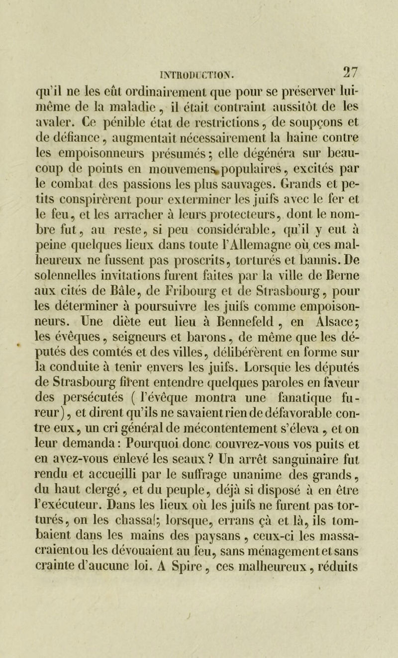 qu’il ne les eût ordinairement que pour se préserver lui- même de la maladie , il était contraint aussitôt de les avaler. Ce pénible état de restrictions, de soupçons et de défiance, augmentait nécessairement la haine contre les empoisonneurs présumés ; elle dégénéra sur beau- coup de points en mouvement populaires, excites par le combat des passions les plus sauvages. Grands et pe- tits conspirèrent pour exterminer les juifs avec le fer et le feu, et les arracher à leurs protecteurs, dont le nom- bre fut, au reste, si peu considérable, qu’il y eut à peine quelques lieux dans toute l’Allemagne où ces mal- heureux ne fussent pas proscrits, torturés et bannis. De solennelles invitations furent faites par la ville de Berne aux cités de Bâle, de Fribourg et de Strasbourg, pour les déterminer à poursuivre les juifs connue empoison- neurs. Une diète eut lieu à Bennefeld , en Alsace; les évêques, seigneurs et barons, de même que les dé- putés des comtés et des villes, délibérèrent en forme sur la conduite à tenir envers les juifs. Lorsque les députés de Strasbourg firent entendre quelques paroles en faveur des persécutés ( l’évêque montra une fanatique fu- reur) , et dirent qu’ils ne savaient rien de défavorable con- tre eux, un cri général de mécontentement s’éleva, et on leur demanda : Pourquoi donc couvrez-vous vos puits et en avez-vous enlevé les seaux ? Un arrêt sanguinaire fut rendu et accueilli par le suffrage unanime des grands, du haut clergé, et du peuple, déjà si disposé à en être l’exécuteur. Dans les lieux où les juifs ne furent pas tor- turés, on les chassa!; lorsque, errans çà et là, ils tom- baient dans les mains des paysans , ceux-ci les massa- craientou les dévouaient au feu, sans ménagement et sans crainte d’aucune loi. A Spire, ces malheureux, réduits