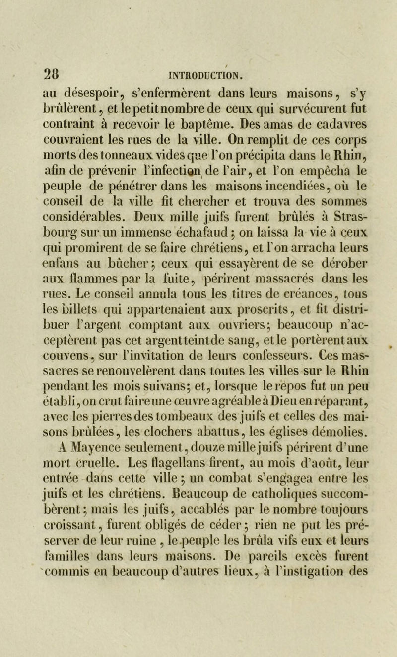 au désespoir, s’enfermèrent dans leurs maisons, s’y brûlèrent, et le petit nombre de ceux qui survécurent fut contraint à recevoir le baptême. Des amas de cadavres couvraient les rues de la ville. On remplit de ces corps morts des tonneaux vides que l’on précipita dans le Rhin, afin de prévenir l’infection de l’air, et l’on empêcha le peuple de pénétrer dans les maisons incendiées, où le conseil de la ville fit chercher et trouva des sommes considérables. Deux mille juifs furent brûlés à Stras- bourg sur un immense échafaud ; on laissa la vie à ceux qui promirent de se faire chrétiens, et l'on arracha leurs enfans au bûcher ; ceux qui essayèrent de se dérober aux flammes par la fuite, périrent massacrés dans les rues. Le conseil annula tous les titres de créances, lous les billets qui appartenaient aux proscrits, et fit distri- buer l’argent comptant aux ouvriers; beaucoup n’ac- ceptèrent pas cet argentteinlde sang, et le portèrent aux couvens, sur l’invitation de leurs confesseurs. Ces mas- sacres se renouvelèrent dans toutes les villes sur le Rhin pendant les mois suivans; et, lorsque le repos fut un peu établi, on crut faire une œuvre agréableàDieu en réparant, avec les pierres des tombeaux des juifs et celles des mai- sons brûlées, les clochers abattus, les églises démolies. À Mayence seulement, douze mille juifs périrent d’une mort cruelle. Les flagellans firent, au mois d’août, leur entrée dans cette ville ; un combat s’engagea entre les juifs et les chrétiens. Beaucoup de catholiques succom- bèrent; mais les juifs, accablés par le nombre toujours croissant, furent obligés de céder; rien ne put les pré- server de leur ruine , le peuple les brûla vifs eux et leurs familles dans leurs maisons. De pareils excès furent commis en beaucoup d’autres lieux, à l’instigation des