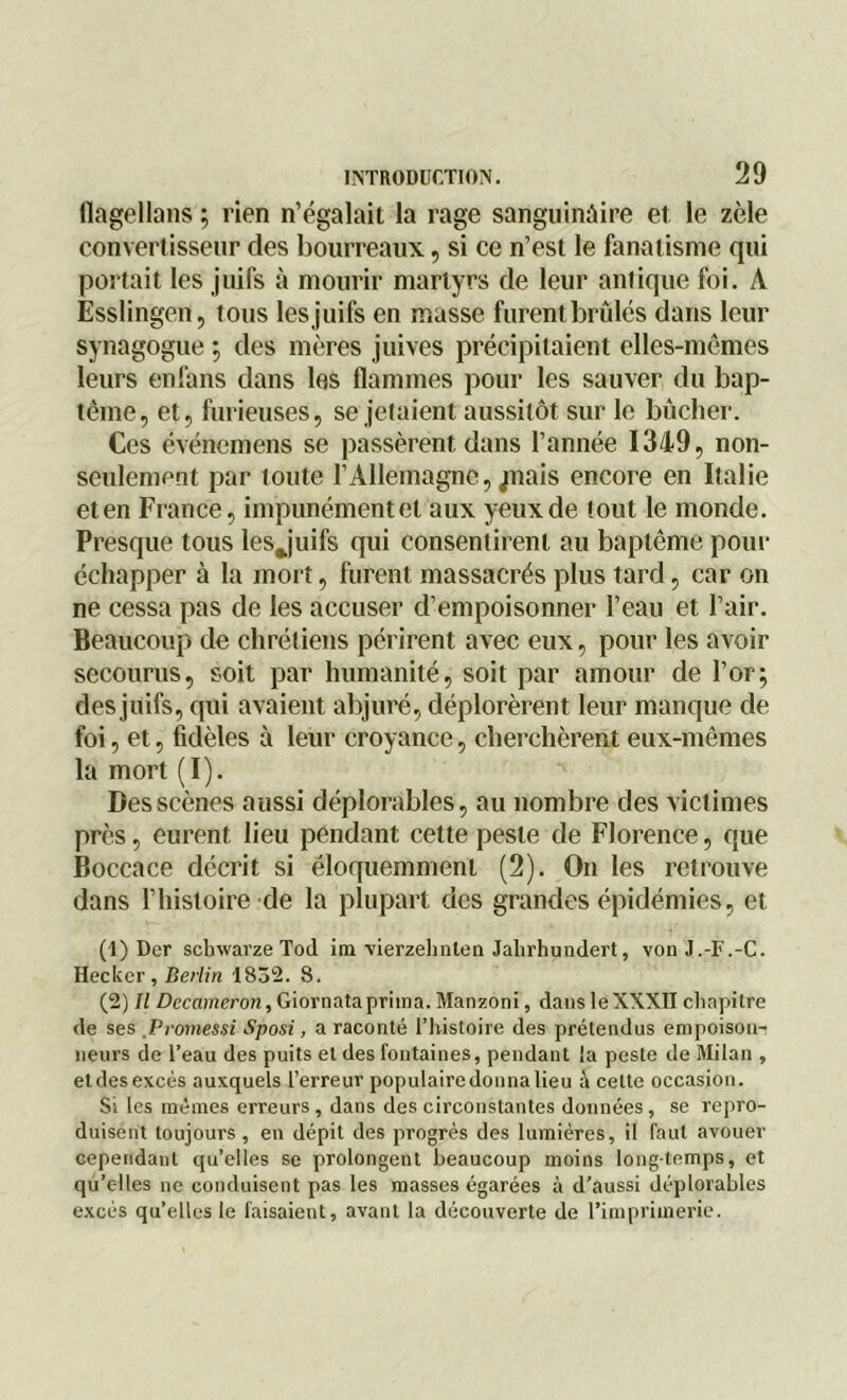 flagellons ; rien n’égalait la rage sanguinaire et le zèle convertisseur des bourreaux, si ce n’est le fanatisme qui portait les juifs à mourir martyrs de leur antique foi. A Esslingen, tous les juifs en masse furent brûlés dans leur synagogue ; des mères juives précipitaient elles-mêmes leurs enfans dans les flammes pour les sauver du bap- tême, et, furieuses, se jetaient aussitôt sur le bûcher. Ces événemens se passèrent dans l’année 1349, non- senlement par toute l’Allemagne, jflais encore en Italie et en France, impunément et aux yeux de tout le monde. Presque tous les Juifs qui consentirent au baptême pour échapper à la mort, furent massacrés plus tard, car on ne cessa pas de les accuser d’empoisonner l’eau et l’air. Beaucoup de chrétiens périrent avec eux, pour les avoir secourus, soit par humanité, soit par amour de l’or; des juifs, qui avaient abjuré, déplorèrent leur manque de foi, et, fidèles à leur croyance, cherchèrent eux-mêmes la mort (I). Des scènes aussi déplorables, au nombre des victimes près, eurent lieu pendant cette peste de Florence, que Boccace décrit si éloquemment (2). On les retrouve dans l’histoire de la plupart des grandes épidémies, et (1) Dcr schwarze Tod ira vierzehnlen Jahrhundert, von J.-F.-C. Iteckcr, Berlin 1832. 8. (2) Il Deccimeron, Gi or nata prima. Manzoni, dans le XXXII chapitre de ses Promessi Sposi, a raconté l’histoire des prétendus empoison- neurs de l’eau des puits et des fontaines, pendant la peste de Milan , etdesexcès auxquels l’erreur populaircdonnalieu à cette occasion. Si les mêmes erreurs , dans des circonstantes données , se repro- duisent toujours, en dépit des progrès des lumières, il faut avouer cependant qu’elles se prolongent beaucoup moins longtemps, et qu’elles ne conduisent pas les masses égarées à d’aussi déplorables excès qu’elles le faisaient, avant la découverte de l’imprimerie.