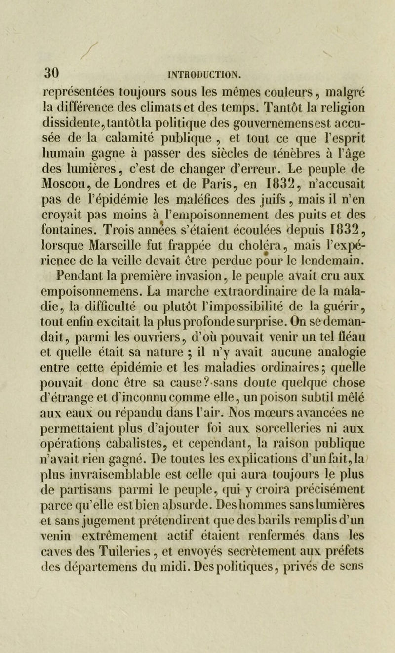 représentées toujours sous les mêmes couleurs, malgré la différence des climats et des temps. Tantôt la religion dissidente,tantôtla politique des gouvernemensest accu- sée de la calamité publique , et tout ce que l’esprit humain gagne à passer des siècles de ténèbres à l’âge des lumières, c’est de changer d’erreur. Le peuple de Moscou, de Londres et de Paris, en 1032, n’accusait pas de l’épidémie les maléfices des juifs, mais il n’en croyait pas moins à l’empoisonnement des puits et des fontaines. Trois années s’étaient écoulées depuis 1032, lorsque Marseille fut frappée du choléra, mais l’expé- rience de la veille devait être perdue pour le lendemain. Pendant la première invasion, le peuple avait cru aux empoisonnemens. La marche extraordinaire de la mala- die, la difficulté ou plutôt l’impossibilité de la guérir, tout enfin excitait la plus profonde surprise. On se deman- dait, parmi les ouvriers, d’où pouvait venir un tel fléau et quelle était sa nature ; il n’y avait aucune analogie entre cette épidémie et les maladies ordinaires; quelle pouvait donc être sa cause ?sans doute quelque chose d’étrange et d’inconnu comme elle, un poison subtil mêlé aux eaux ou répandu dans l’air. Nos mœurs avancées ne permettaient plus d’ajouter foi aux sorcelleries ni aux opérations cabalisles, et cependant, la raison publique n’avait rien gagné. De toutes les explications d’un fait,la plus invraisemblable est celle qui aura toujours le plus de partisans parmi le peuple, qui y croira précisément parce qu’elle est bien absurde. Des hommes sans lumières et sans jugement prétendirent que des barils remplis d’un venin extrêmement actif étaient renfermés dans les caves des Tuileries, et envoyés secrètement aux préfets des départemens du midi. Des politiques, privés de sens