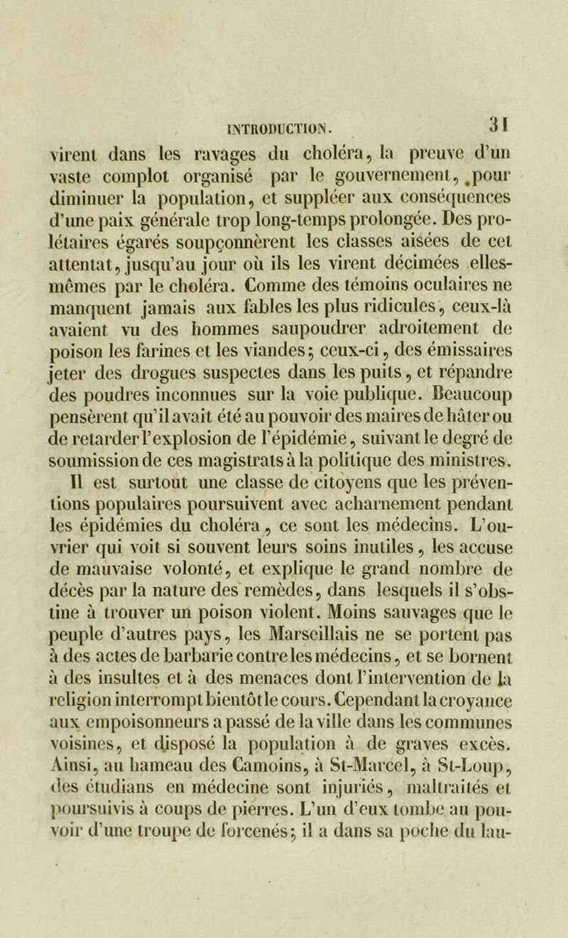 virent dans les ravages du choléra, la preuve d’un vaste complot organisé par le gouvernement, .pour diminuer la population, et suppléer aux conséquences d’une paix générale trop long-temps prolongée. Des pro- létaires égarés soupçonnèrent les classes aisées de cet attentat, jusqu’au jour où ils les virent décimées elles- mêmes par le choléra. Comme des témoins oculaires ne manquent jamais aux fables les plus ridicules, ceux-là avaient vu des hommes saupoudrer adroitement de poison les farines et les viandes ; ceux-ci, des émissaires jeter des drogues suspectes dans les puits, et répandre des poudres inconnues sur la voie publique. Beaucoup pensèrent qu’il avait été au pouvoir des maires de hâter ou de retarder l’explosion de l’épidémie, suivant le degré de soumission de ces magistratsàla politique des ministres. 11 est surtout une classe de citoyens que les préven- tions populaires poursuivent avec acharnement pendant les épidémies du choléra, ce sont les médecins. L’ou- vrier qui voit si souvent leurs soins inutiles, les accuse de mauvaise volonté, et explique le grand nombre de décès par la nature des remèdes, dans lesquels il s’obs- tine à trouver un poison violent. Moins sauvages que le peuple d’autres pays, les Marseillais ne se portent pas à des actes de barbarie contre les médecins, et se bornent à des insultes et à des menaces dont l’intervention de la religion interrompt bientôt le cours. Cependant la croyance aux empoisonneurs a passé de la ville dans les communes voisines, et disposé la population à de graves excès. Ainsi, au hameau des Camoins, à St-Marcel, à St-Loup, des étudians en médecine sont injuriés, maltraités et poursuivis à coups de pierres. L’un d’eux tombe au pou- voir d’une troupe de forcenés; il a dans sa poche du lau-