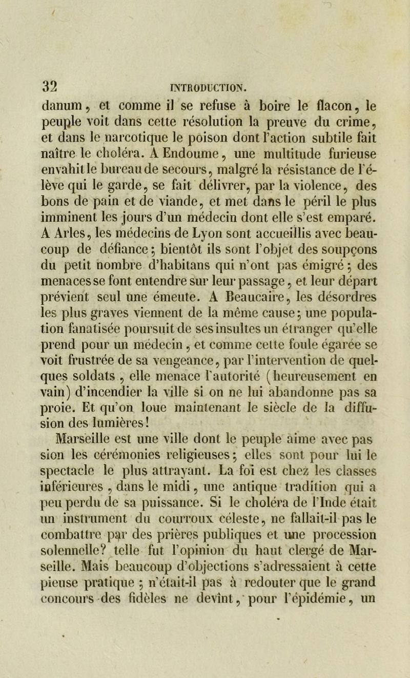 danum, et comme il se refuse à boire le flacon, le peuple voit dans celte résolution la preuve du crime, et dans le narcotique le poison dont l’action subtile fait naître le choléra. A Endoume, une multitude furieuse envahit le bureau de secours, malgré la résistance de l'é- lève qui le garde, se fait délivrer, par la violence, des bons de pain et de viande, et met dans le péril le plus imminent les jours d’un médecin dont elle s’est emparé. A Arles, les médecins de Lyon sont accueillis avec beau- coup de défiance ; bientôt ils sont l’objet des soupçons du petit nombre d’habitans qui n’ont pas émigré \ des menaces se font entendre sur leur passage, et leur départ prévient seul une émeute. A Beaucaire, les désordres les plus graves viennent de la même cause \ une popula- tion fanatisée poursuit de ses insultes un étranger qu’elle prend pour un médecin, et comme cette foule égarée se voit frustrée de sa vengeance, par l’intervention de quel- ques soldats , elle menace l’autorité (heureusement en vain) d’incendier la ville si on ne lui abandonne pas sa proie. Et qu’on loue maintenant le siècle de la diffu- sion des lumières ! Marseille est une ville dont le peuple aime avec pas sion les cérémonies religieuses ; elles sont pour lui le spectacle le plus attrayant. La foi est chez les classes inférieures , dans le midi, une antique tradition qui a peu perdu de sa puissance. Si le choléra de l'Inde était un instrument du courroux céleste, ne fallait-il pas le combattre par des prières publiques et une procession solennelle? telle fut l’opinion du haut clergé de Mar- seille. Mais beaucoup d’objections s’adressaient à cette pieuse pratique 5 n’était-il pas à redouter que le grand concours des fidèles ne devînt, pour l’épidémie, un