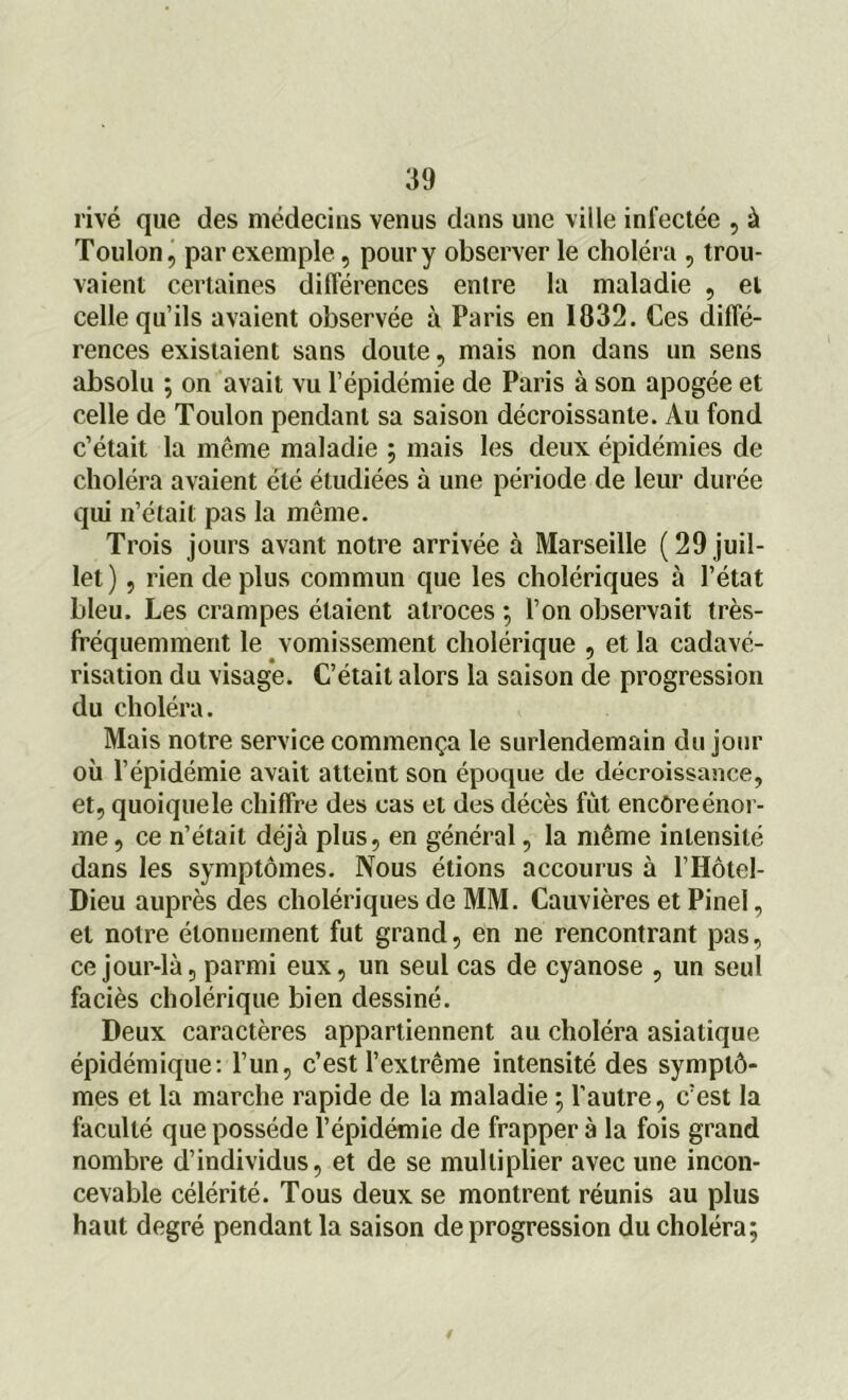 rivé que des médecins venus dans une ville infectée , à Toulon, par exemple, pour y observer le choléra , trou- vaient certaines différences entre la maladie , et celle qu’ils avaient observée à Paris en 1832. Ces diffé- rences existaient sans doute, mais non dans un sens absolu ; on avait vu l’épidémie de Paris à son apogée et celle de Toulon pendant sa saison décroissante. Au fond c’était la même maladie ; mais les deux épidémies de choléra avaient été étudiées à une période de leur durée qui n’était pas la même. Trois jours avant notre arrivée à Marseille (29 juil- let) , rien déplus commun que les cholériques à l’état bleu. Les crampes étaient atroces ; l’on observait très- fréquemment le vomissement cholérique , et la cadavé- risation du visage. C’était alors la saison de progression du choléra. Mais notre service commença le surlendemain du jour où l’épidémie avait atteint son époque de décroissance, et, quoique le chiffre des cas et des décès fût encore énor- me , ce n’était déjà plus, en général, la même intensité dans les symptômes. Nous étions accourus à P Hôtel- Dieu auprès des cholériques de MM. Cauvières et Pinel, et notre étonnement fut grand, en ne rencontrant pas, ce jour-là, parmi eux, un seul cas de cyanose , un seul faciès cholérique bien dessiné. Deux caractères appartiennent au choléra asiatique épidémique: l’un, c’est l’extrême intensité des symptô- mes et la marche rapide de la maladie ; l’autre, c’est la faculté que possède l’épidémie de frapper à la fois grand nombre d’individus, et de se multiplier avec une incon- cevable célérité. Tous deux se montrent réunis au plus haut degré pendant la saison de progression du choléra;