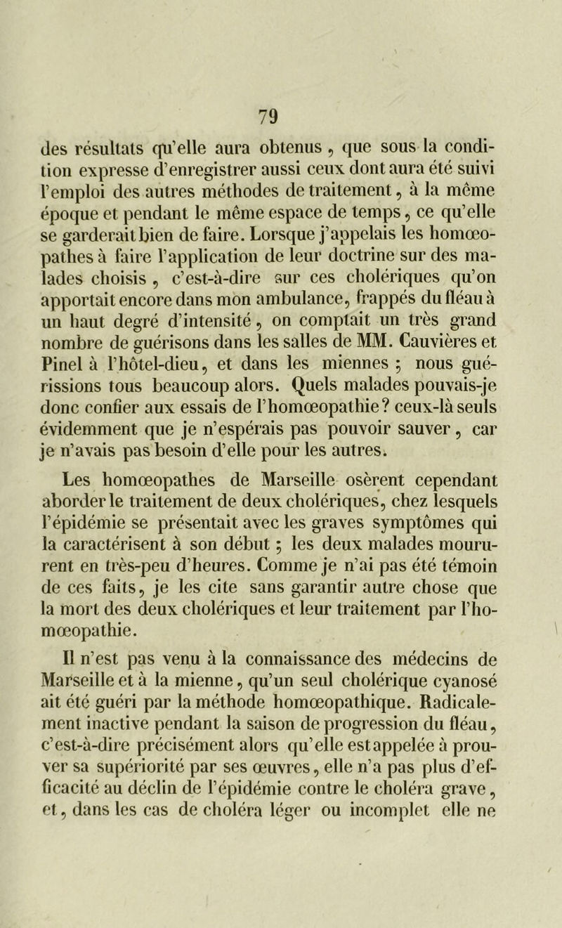 des résultats qu’elle aura obtenus , que sous la condi- tion expresse d’enregistrer aussi ceux dont aura été suivi l’emploi des autres méthodes de traitement, à la même époque et pendant le même espace de temps, ce qu’elle se garderait bien de faire. Lorsque j’appelais les hornœo- pathes à faire l’application de leur doctrine sur des ma- lades choisis , c’est-à-dire sur ces cholériques qu’on apportait encore dans mon ambulance, frappés du fléau à un haut degré d’intensité, on comptait un très grand nombre de guérisons dans les salles de MM. Cauvières et Pinel à l’hôtel-dieu, et dans les miennes ; nous gué- rissions tous beaucoup alors. Quels malades pouvais-je donc confier aux essais de l’homœopathie? ceux-là seuls évidemment que je n’espérais pas pouvoir sauver, car je n’avais pas besoin d’elle pour les autres. Les homœopathes de Marseille osèrent cependant aborder le traitement de deux cholériques, chez lesquels l’épidémie se présentait avec les graves symptômes qui la caractérisent à son début ; les deux malades mouru- rent en très-peu d’heures. Comme je n’ai pas été témoin de ces faits, je les cite sans garantir autre chose que la mort des deux cholériques et leur traitement par l’ho- mœopathie. Il n’est pas venu à la connaissance des médecins de Marseille et à la mienne, qu’un seul cholérique cyanosé ait été guéri par la méthode homœopathique. Radicale- ment inactive pendant la saison de progression du fléau, c’est-à-dire précisément alors qu’elle est appelée à prou- ver sa supériorité par ses œuvres, elle n’a pas plus d’ef- ficacité au déclin de l’épidémie contre le choléra grave, et, dans les cas de choléra léger ou incomplet elle ne
