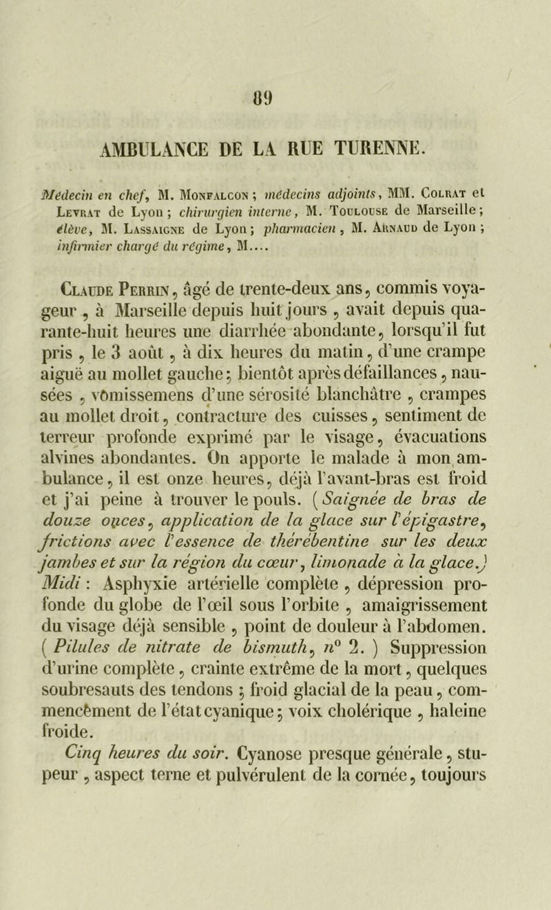 AMBULANCE DE LA RUE TURENNE. Médecin en chef, M. Monfalcon ; médecins adjoints, MM. Colrat el Levrat de Lyon; chirurgien interne, M. Toulouse de Marseille; élève, M. Lassaigne de Lyon; pharmacien , M. Arnaud de Lyon; infirmier chargé du régime, M.... Claude Perrin, âgé de trente-deux ans, commis voya- geur , à Marseille depuis huit jours , avait depuis qua- rante-huit heures une diarrhée abondante, lorsqu'il fut pris , le 3 août, à dix heures du matin, d’une crampe aiguë au mollet gauche; bientôt après défaillances, nau- sées , vômissemens d’une sérosité blanchâtre , crampes au mollet droit, contracture des cuisses, sentiment de terreur profonde exprimé par le visage, évacuations alvines abondantes. On apporte le malade à mon am- bulance, il est onze heures, déjà l’avant-bras est froid et j’ai peine à trouver le pouls. ( Saignée cle bras de douze oiices, application de la glace sur l'épigastre, frictions avec l'essence de thérébentine sur les deux jambes et sur la région du cœur, limonade à la glace.J Midi : Asphyxie artérielle complète , dépression pro- fonde du globe de l’œil sous l’orbite , amaigrissement du visage déjà sensible , point de douleur à l’abdomen. ( Pilules de nitrate de bismuth, n° 2. ) Suppression d’urine complète, crainte extrême de la mort, quelques soubresauts des tendons ; froid glacial de la peau, com- mencèment de l’état cyanique; voix cholérique , haleine froide. Cinq heures du soir. Cyanose presque générale, stu- peur , aspect terne et pulvérulent de la cornée, toujours