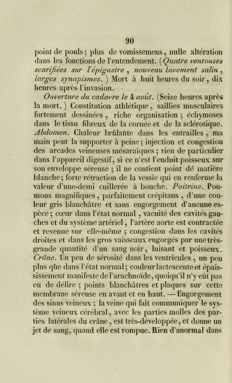 point de pouls ; plus de vomissemens, nulle altération dans les fonctions de l’entendement. ( Quatre ventouses scarifiées sur l épigastre , nouveau lavement salin , larges synapismes. ) Mort à huit heures du soir, dix heures après l’invasion. Ouverture du cadavre le 4 août. (Seize heures après la mort. ) Constitution athlétique, saillies musculaires fortement dessinées , riche organisation ; écliymoses dans le tissu fibreux de la cornée et de la sclérotique. Abdomen. Chaleur brûlante dans les entrailles , ma main peut la supporter à peine -, injection et congestion des arcades veineuses mésaraïques ; rien de particulier dans l’appareil digestif, si ce n’est l’enduit poisseux sur son enveloppe séreuse ; il ne contient point dd matière blanche; forte rétraction de la vessie qui en renferme la valeur d’une-demi cuillerée à bouche. Poitrine. Pou- mons magnifiques, parfaitement crépitans , d’une cou- leur gris blanchâtre et sans engorgement d’aucune es- pèce ; cœur dans l’état normal, vacuité des cavités gau- ches et du système artériel, l’artère aorte est contractée et revenue sur elle-même ; congestion dans les cavités droites et dans les gros vaisseaux engorgés par une très- grande quantité d’un sang noir, luisant et poisseux. Crâne. Un peu de sérosité dans les ventricules , un peu plus qüe dans l’état normal; couleur lactescente et épais- sissement manifeste de l’arachnoïde, quoiqu’il n’y eût pas eu de délire ; points blanchâtres et plaques sur cette membrane séreuse en avant et en haut. —Engorgement des sinus veineux ; la veine qui fait communiquer le sys- tème veineux cérébral, avec les parties molles des par- ties latérales du crâne, est très-développée, et donne un jet de sang, quand elle est rompue. Rien d’anormal dans