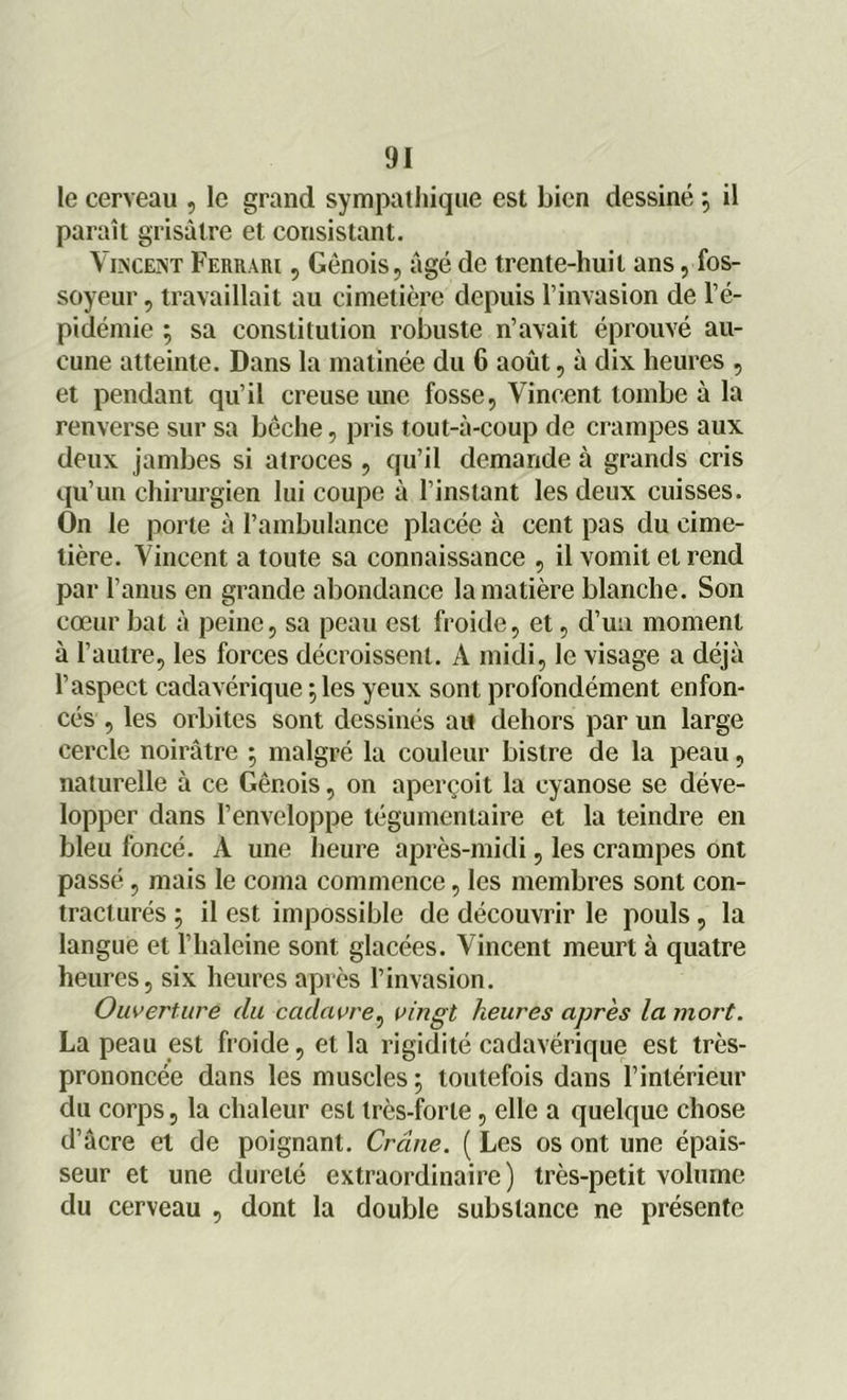 le cerveau , le grand sympathique est bien dessiné \ il paraît grisâtre et consistant. Vincent Ferrari , Génois, âgé de trente-huit ans, fos- soyeur , travaillait au cimetière depuis l’invasion de l’é- pidémie ; sa constitution robuste n’avait éprouvé au- cune atteinte. Dans la matinée du 6 août, à dix heures , et pendant qu’il creuse une fosse, Vincent tombe à la renverse sur sa bêche, pris tout-à-coup de crampes aux deux jambes si atroces , qu’il demande à grands cris qu’un chirurgien lui coupe à l’instant les deux cuisses. On le porte à l’ambulance placée à cent pas du cime- tière. Vincent a toute sa connaissance , il vomit et rend par l’anus en grande abondance la matière blanche. Son cœur bat à peine, sa peau est froide, et, d’un moment à l’autre, les forces décroissent. A midi, le visage a déjà l’aspect cadavérique ; les yeux sont profondément enfon- cés , les orbites sont dessinés au dehors par un large cercle noirâtre 5 malgré la couleur bistre de la peau, naturelle à ce Génois, on aperçoit la cyanose se déve- lopper dans l’enveloppe tégumentaire et la teindre en bleu foncé. A une heure après-midi, les crampes ont passé, mais le coma commence, les membres sont con- tracturés ; il est impossible de découvrir le pouls, la langue et l’haleine sont glacées. Vincent meurt à quatre heures, six heures après l’invasion. Ouverture du cadavre, vingt heures après la mort. La peau est froide, et la rigidité cadavérique est très- prononcée dans les muscles ; toutefois dans l’intérieur du corps, la chaleur est très-forte, elle a quelque chose d’âcre et de poignant. Crâne. ( Les os ont une épais- seur et une dureté extraordinaire) très-petit volume du cerveau , dont la double substance ne présente