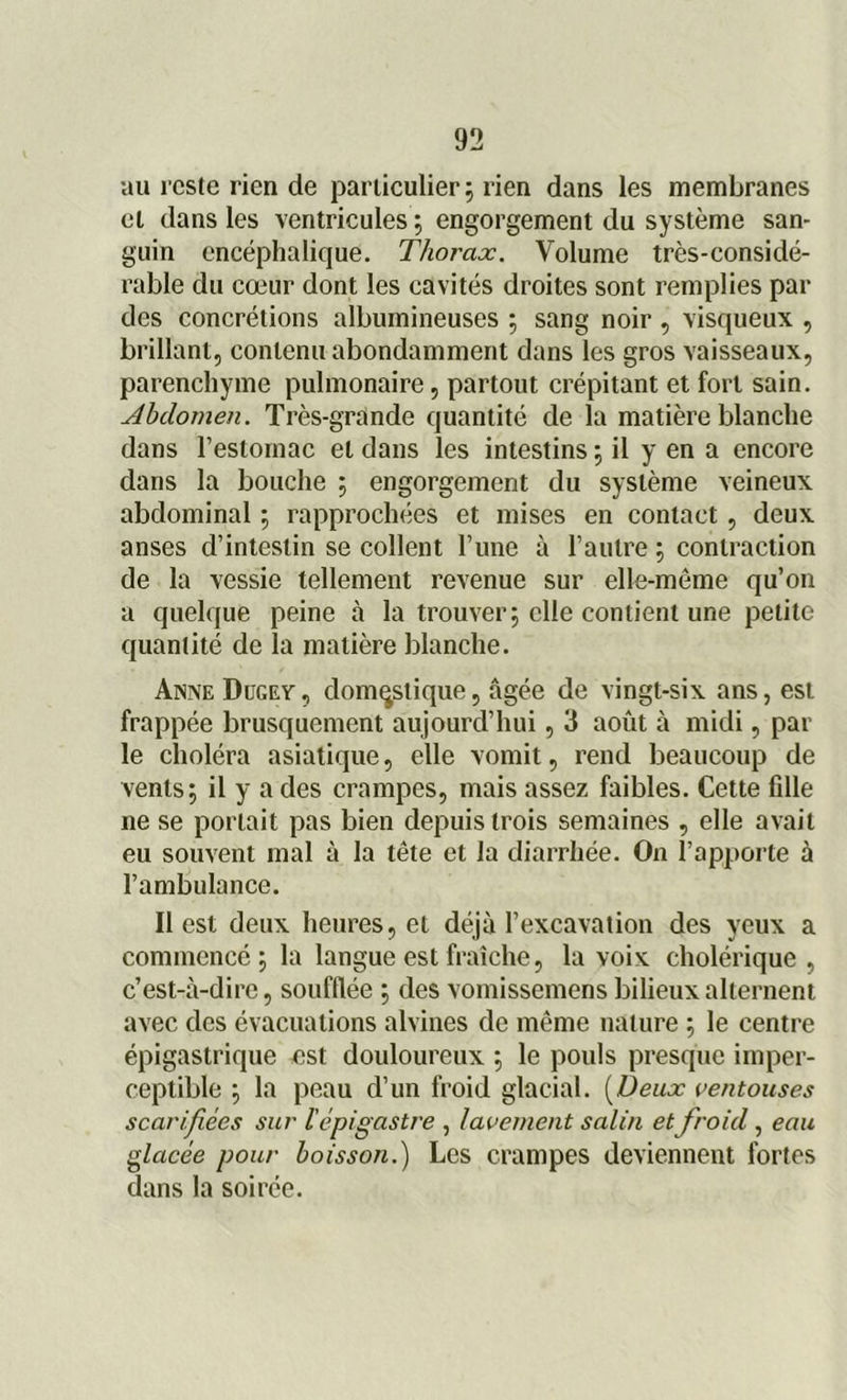 au l’este rien de particulier ; rien dans les membranes et dans les ventricules ; engorgement du système san- guin encéphalique. Thorax. Volume très-considé- rable du cœur dont les cavités droites sont remplies par des concrétions albumineuses ; sang noir , visqueux , brillant, contenu abondamment dans les gros vaisseaux, parenchyme pulmonaire, partout crépitant et fort sain. Abdomen. Très-grande quantité de la matière blanche dans l’estomac et dans les intestins ; il y en a encore dans la bouche ; engorgement du système veineux abdominal ; rapprochées et mises en contact, deux anses d’intestin se collent l’une à l’autre ; contraction de la vessie tellement revenue sur elle-même qu’on a quelque peine à la trouver; elle contient une petite quantité de la matière blanche. Anne Dugey , domestique, âgée de vingt-six ans, est frappée brusquement aujourd’hui, 3 août à midi, par le choléra asiatique, elle vomit, rend beaucoup de vents; il y a des crampes, mais assez faibles. Cette fdle ne se portait pas bien depuis trois semaines , elle avait eu souvent mal à la tête et Ja diarrhée. On l’apporte à l’ambulance. Il est deux heures, et déjà l’excavation des yeux a commencé; la langue est fraîche, la voix cholérique, c’est-à-dire, soufflée ; des vomissemens bilieux alternent avec des évacuations alvines de même nature ; le centre épigastrique est douloureux ; le pouls presque imper- ceptible ; la peau d’un froid glacial. (Deux ventouses scarifiées sur l'épigastre , lavement salin et froid, eau glacée pour boisson.) Les crampes deviennent fortes dans la soirée.