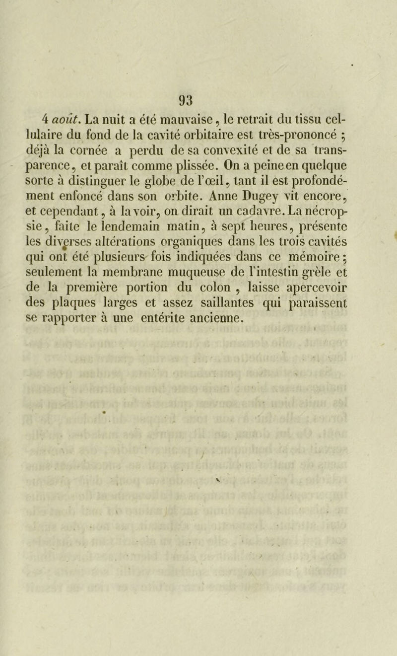 4 août. La nuit a été mauvaise, le retrait du tissu cel- lulaire du fond de la cavité orbitaire est très-prononcé ; déjà la cornée a perdu de sa convexité et de sa trans- parence, et paraît comme plissée. On a peine en quelque sorte à distinguer le globe de l’œil, tant il est profondé- ment enfoncé dans son orbite. Anne Dugey vit encore, et cependant, à lavoir, on dirait un cadavre.La nécrop- sie, faite le lendemain matin, à sept heures, présente les diverses altérations organiques dans les trois cavités qui ont été plusieurs fois indiquées dans ce mémoire ; seulement la membrane muqueuse de l’intestin grêle et de la première portion du colon , laisse apercevoir des plaques larges et assez saillantes qui paraissent se rapporter à une entérite ancienne.