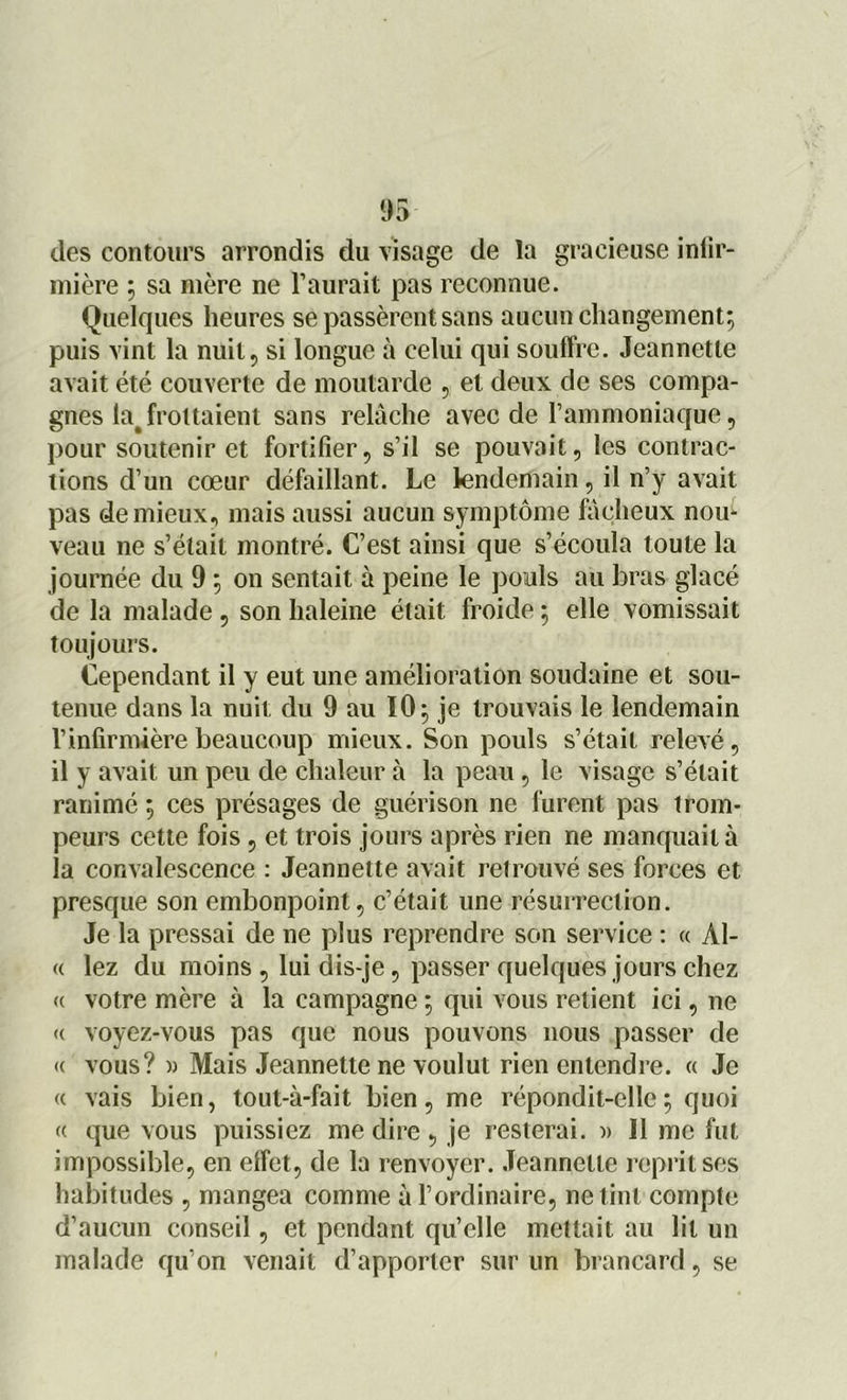 des contours arrondis du visage de la gracieuse iniir- mière ; sa mère ne l’aurait pas reconnue. Quelques heures se passèrent sans aucun changement; puis vint la nuit, si longue à celui qui souffre. Jeannette avait été couverte de moutarde , et deux de ses compa- gnes la# frottaient sans relâche avec de l'ammoniaque, pour soutenir et fortifier, s’il se pouvait, les contrac- tions d’un cœur défaillant. Le lendemain, il n’y avait pas de mieux, mais aussi aucun symptôme fâcheux nou- veau ne s’était montré. C’est ainsi que s’écoula toute la journée du 9 ; on sentait à peine le pouls au bras glacé de la malade , son haleine était froide ; elle vomissait toujours. Cependant il y eut une amélioration soudaine et sou- tenue dans la nuit du 9 au 10; je trouvais le lendemain l’infirmière beaucoup mieux. Son pouls s’était relevé, il y avait un peu de chaleur à la peau, le visage s’était ranimé ; ces présages de guérison ne furent pas trom- peurs cette fois , et trois jours après rien ne manquait à la convalescence : Jeannette avait retrouvé ses forces et presque son embonpoint, c’était une résurrection. Je la pressai de ne plus reprendre son service : « Al- « lez du moins , lui dis-je, passer quelques jours chez (c votre mère à la campagne ; qui vous retient ici, ne « voyez-vous pas que nous pouvons nous passer de « vous? » Mais Jeannette ne voulut rien entendre. « Je « vais bien, tout-à-fait bien, me répondit-elle; quoi « que vous puissiez me dire , je resterai. » Il me fut impossible, en effet, de la renvoyer. Jeannette reprit ses habitudes , mangea comme à l’ordinaire, ne tint compte d’aucun conseil, et pendant qu’elle mettait au lit un malade qu’on venait d’apporter sur un brancard, se