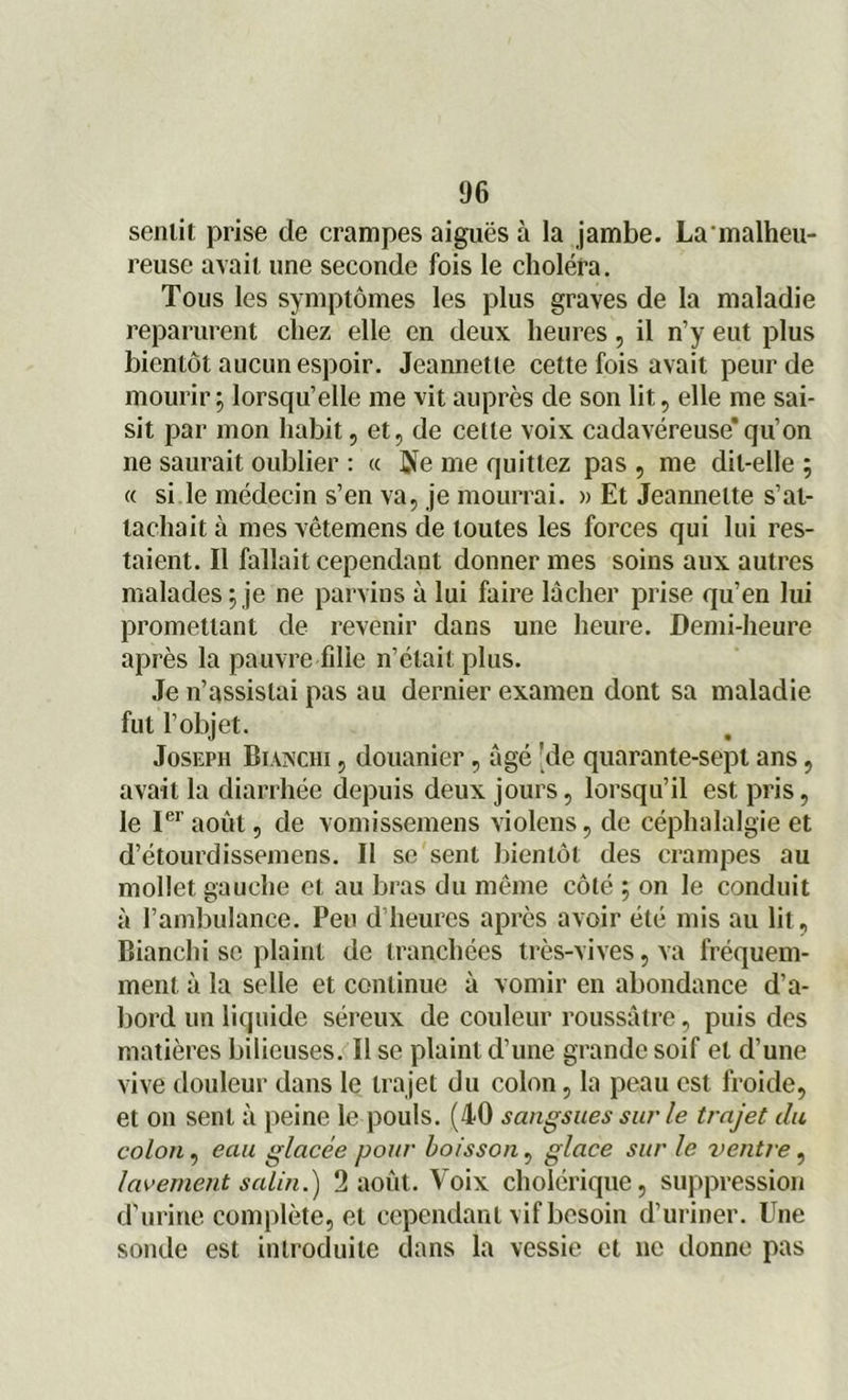 sentit prise de crampes aiguës à la jambe. La'malheu- reuse avait une seconde fois le choléra. Tous les symptômes les plus graves de la maladie reparurent chez elle en deux heures, il n’y eut plus bientôt aucun espoir. Jeannette cette fois avait peur de mourir ; lorsqu’elle me vit auprès de son lit, elle me sai- sit par mon habit, et, de cette voix cadavéreuse’qu’on ne saurait oublier : « ûïe me quittez pas , me dit-elle ; « si le médecin s’en va, je mourrai. » Et Jeannette s’at- tachait à mes vêtemens cle toutes les forces qui lui res- taient. Il fallait cependant donner mes soins aux autres malades; je ne parvins à lui faire lâcher prise qu’en lui promettant de revenir dans une heure. Demi-heure après la pauvre fdie n’était plus. Je n’assistai pas au dernier examen dont sa maladie fut l’objet. Joseph Blanchi , douanier, âgé 'de quarante-sept ans, avait la diarrhée depuis deux jours, lorsqu’il est pris, le Ier août, de vomissemens violens, de céphalalgie et d’étourdissemens. II se sent bientôt des crampes au mollet gauche et au bras du même côté ; on le conduit à l’ambulance. Peu d’heures après avoir été mis au lit, Bianchi se plaint de tranchées très-vives, va fréquem- ment à la selle et continue à vomir en abondance d'a- bord un liquide séreux de couleur roussâtre, puis des matières bilieuses. Il se plaint d’une grande soif et d’une vive douleur dans le trajet du colon, la peau est froide, et on sent à peine le pouls. (40 sangsues sur le trajet du colon, eau glacée pour boisson, glace sur le ventre, lavement salin.') 2 août. Voix cholérique, suppression d'urine complète, et cependant vif besoin d’uriner. Une sonde est introduite dans la vessie et ne donne pas