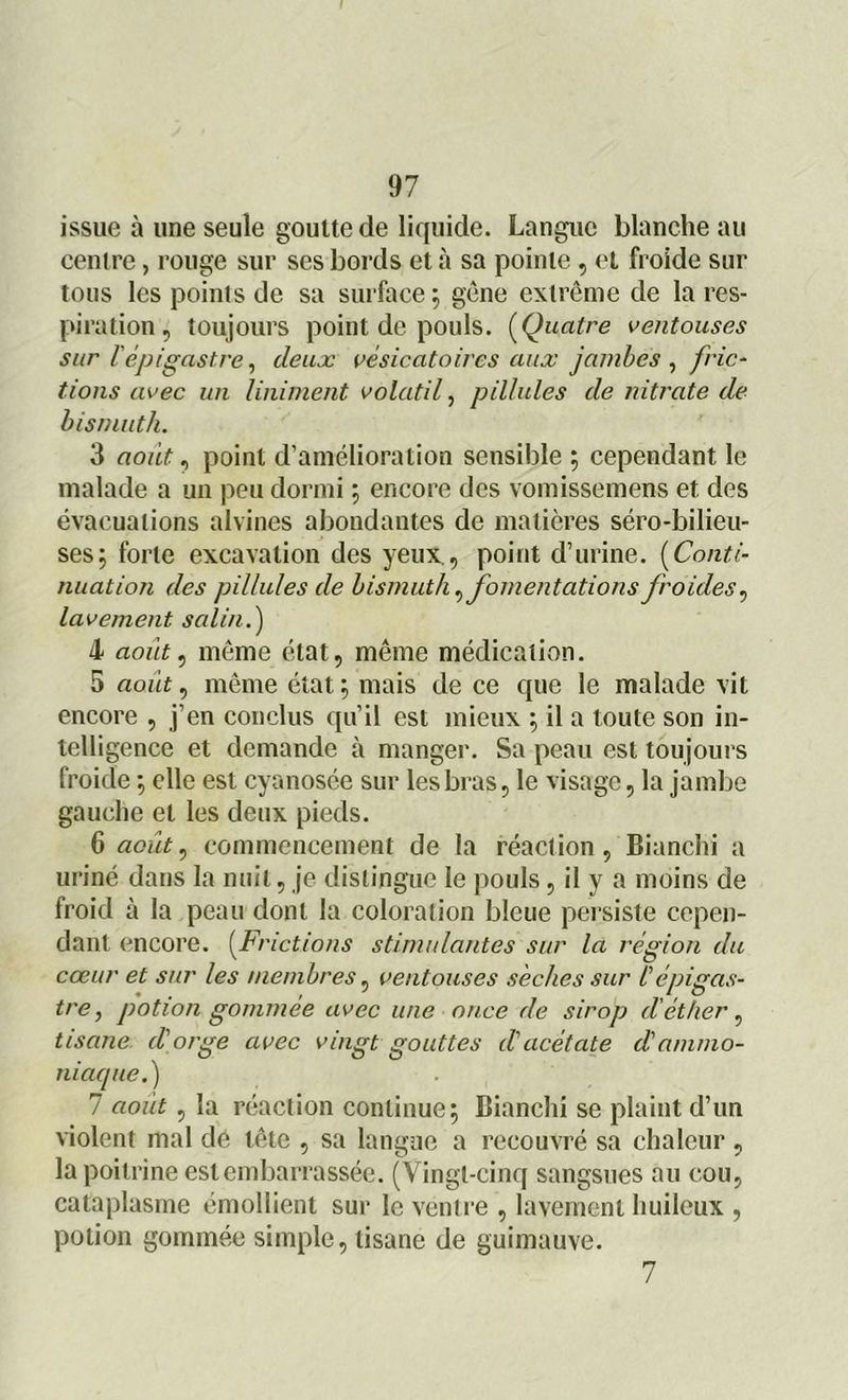 issue à une seule goutte de liquide. Langue blanche au cenire, rouge sur ses bords et à sa pointe , et froide sur tous les points de sa surface 5 gène extrême de la res- piration, toujours point de pouls. (Quatre ventouses sur l'épigastre, deux vésicatoires aux jambes , fric- tions avec un Uniment volatil, pillules de nitrate de bismuth. 3 aoiit, point d’amélioration sensible ; cependant le malade a un peu dormi ; encore des vomissemens et des évacuations alvines abondantes de matières séro-bilieu- ses; forte excavation des yeux., point d’urine. (Conti- nuation des pillules de bismuth ,fomentations froides, lavement salin.) 4 août, même état, même médication. 5 août, même état ; mais de ce que le malade vit encore , j’en conclus qu’il est mieux ; il a toute son in- telligence et demande à manger. Sa peau est toujours froide} elle est cyanosée sur les bras, le visage, la jambe gauche et les deux pieds. 6 août, commencement de la réaction, Bianchi a uriné dans la nuit, je distingue le pouls, il y a moins de froid à la peau dont la coloration bleue persiste cepen- dant encore. (Frictions stimulantes sur la région du cœur et sur les membres, ventouses sèches sur l'épigas- tre , potion gommée avec une once de sirop d'éther, tisane dé orge avec vingt gouttes d'acétate d'ammo- niaque.) 7 août, la réaction continue 5 Bianchi se plaint d’un violent mal de tête , sa langue a recouvré sa chaleur, la poitrine est embarrassée. (Vingt-cinq sangsues au cou, cataplasme émollient sur le ventre , lavement huileux , potion gommée simple, tisane de guimauve. 7