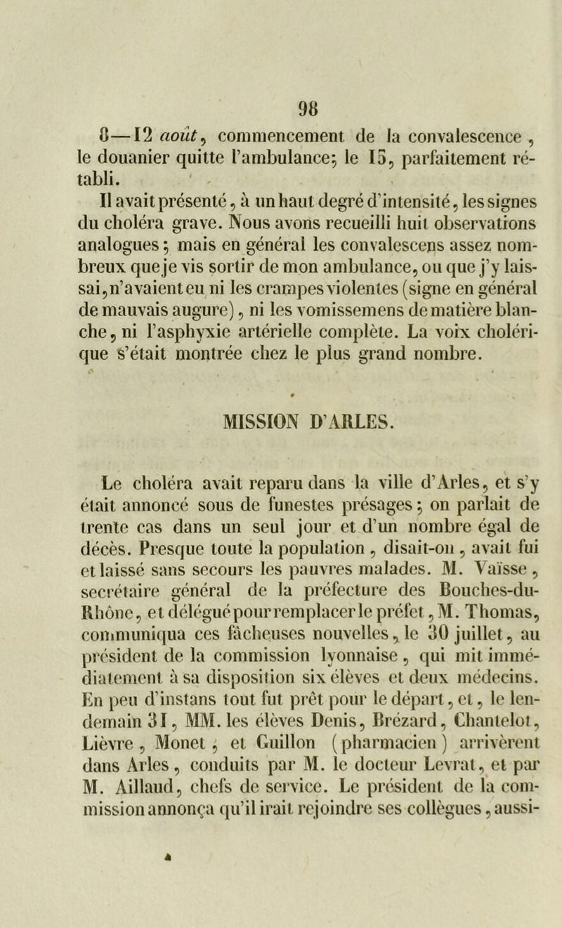 8—12 août, commencement de la convalescence , le douanier quitte l’ambulance; le 15, parfaitement ré- tabli. Il avait présenté, à un haut degré d’intensité, les signes du choléra grave. Nous avons recueilli huit observations analogues ; mais en général les convalescens assez nom- breux queje vis sortir de mon ambulance, ou que j’y lais- sai,n’avaienteu ni les crampes violentes (signe en général de mauvais augure), ni les vomissemens de matière blan- che, ni l’asphyxie artérielle complète. La voix choléri- que s’était montrée chez le plus grand nombre. MISSION D’ARLES. Le choléra avait reparu dans la ville d’Arles, et s’y était annoncé sous de funestes présages ; on parlait de trente cas dans un seul jour et d’un nombre égal de décès. Presque toute la population , disait-on , avait fui et laissé sans secours les pauvres malades. M. Vaïsse , secrétaire général de la préfecture des Bouches-du- Rhône, et délégué pour remplacer le préfet, M. Thomas, communiqua ces fâcheuses nouvelles, le 80 juillet, au président de la commission lyonnaise , qui mit immé- diatement à sa disposition six élèves et deux médecins. En peu d’instans tout fut prêt pour le départ, et, le len- demain 31, MM. les élèves Denis, Brézard, Chanlelot, Lièvre , Monet, et Guillon ( pharmacien ) arrivèrent dans Arles, conduits par M. le docteur Levrat, et par M. Aillaud, chefs de service. Le président de la com- mission annonça qu’il irait rejoindre ses collègues, aussi-