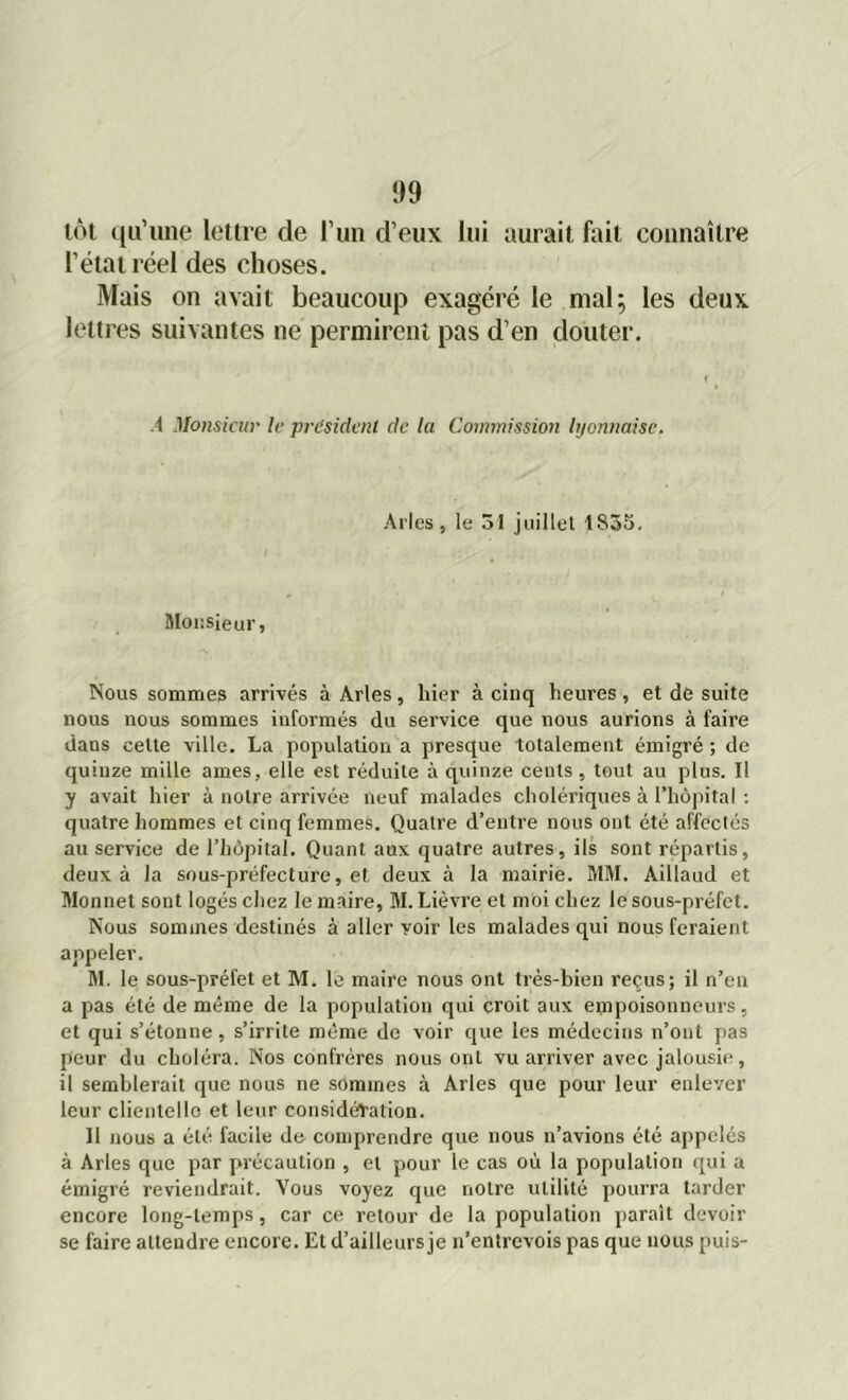 lot qu’une lettre de l’un d’eux lui aurait fait connaître l’état réel des choses. Mais on avait beaucoup exagéré le mal; les deux lettres suivantes ne permirent pas d’en douter. .4 Monsieur le président de la Commission lyonnaise. Arles, le 31 juillet 4S35. Monsieur, Nous sommes arrivés à Arles, hier à cinq heures, et de suite nous nous sommes informés du service que nous aurions à faire dans celte ville. La population a presque totalement émigré ; de quinze mille âmes, elle est réduite à quinze cents, tout au plus. Il y avait hier à notre arrivée neuf malades cholériques à l’hôpital : quatre hommes et cinq femmes. Quatre d’entre nous ont été affectés au service de l’hôpital. Quant aux quatre autres, ils sont répartis, deux à la sous-préfecture, et deux à la mairie. MM. Aillaud et Monnet sont logés chez le maire, M. Lièvre et moi chez le sous-préfet. Nous sommes destinés à aller voir les malades qui nous feraient appeler. M. le sous-préfet et M. le maire nous ont très-bien reçus; il n’en a pas été de même de la population qui croit aux empoisonneurs, et qui s’étonne , s’irrite même de voir que les médecins n’ont pas peur du choléra. Nos confrères nous ont vu arriver avec jalousie, il semblerait que nous ne sommes à Arles que pour leur enlever leur clientellc et leur considération. Il nous a été facile de comprendre que nous n’avions été appelés à Arles que par précaution , et pour le cas où la population qui a émigré reviendrait. Vous voyez que notre utilité pourra tarder encore long-temps , car ce retour de la population paraît devoir se faire attendre encore. Et d’ailleurs je n’entrevois pas que nous puis-