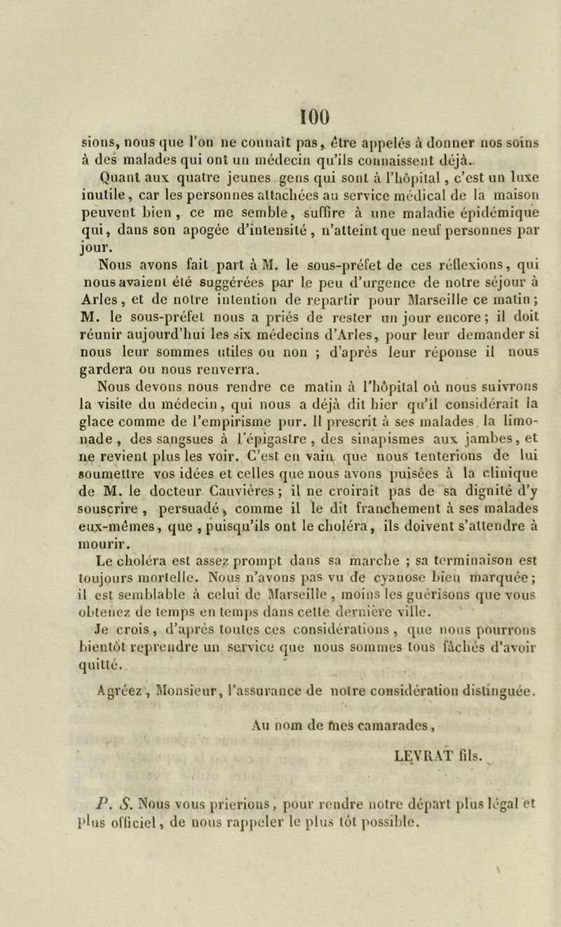 sions, nous que l’on ne connaît pas, être appelés à donner 110s soins à des malades qui ont un médecin qu’ils connaissent déjà. Quant aux quatre jeunes gens qui sont à l’hôpital, c’est un luxe inutile, car les personnes attachées au service médical de la maison peuvent bien, ce me semble, suffire à une maladie épidémique qui, dans son apogée d’intensité, n’atteint que neuf personnes par jour. Nous avons fait part à M. le sous-préfet de ces réflexions, qui nous avaient été suggérées par le peu d’urgence de notre séjour à Arles, et de notre intention de repartir pour Marseille ce matin ; M. le sous-préfeL nous a priés de rester un jour encore ; il doit réunir aujourd’hui les six médecins d’Arles, pour leur demander si nous leur sommes utiles ou non ; d’après leur réponse il nous gardera ou nous renverra. Nous devons nous rendre ce matin à l'hôpital où nous suivrons la visite du médecin, qui nous a déjà dit hier qu’il considérait la glace comme de l’empirisme pur. 11 prescrit à ses malades la limo- nade , des sangsues à l’épigastre, des sinapismes aux jambes, et ne revient plus les voir. C’est en vain que nous tenterions de lui soumettre vos idées et celles que nous avons puisées à la clinique de M. le docteur Cauvières ; il ne croirait pas de sa dignité d’y souscrire, persuadé * comme il le dit franchement à ses malades eux-mêmes, que , puisqu’ils ont le choléra, ils doivent s’attendre à mourir. Le choléra est assez prompt dans sa marche ; sa terminaison est toujours mortelle. Nous n’avons pas vu de cyanose bien marquée; il est semblable à celui de Marseille, moins les guérisons que vous obtenez de temps en temps dans celte dernière ville. Je crois , d’après toutes ces considérations , que nous pourrons bientôt reprendre un service que nous sommes tous fâchés d’avoir quitté. Agréez , Monsieur, l’assurance de notre considération distinguée. Au nom de tues camarades, LEVRAT fils. P. S. Nous vous prierions, pour rendre notre départ plus légal et plus officiel, de nous rappeler le plus tôt possible.