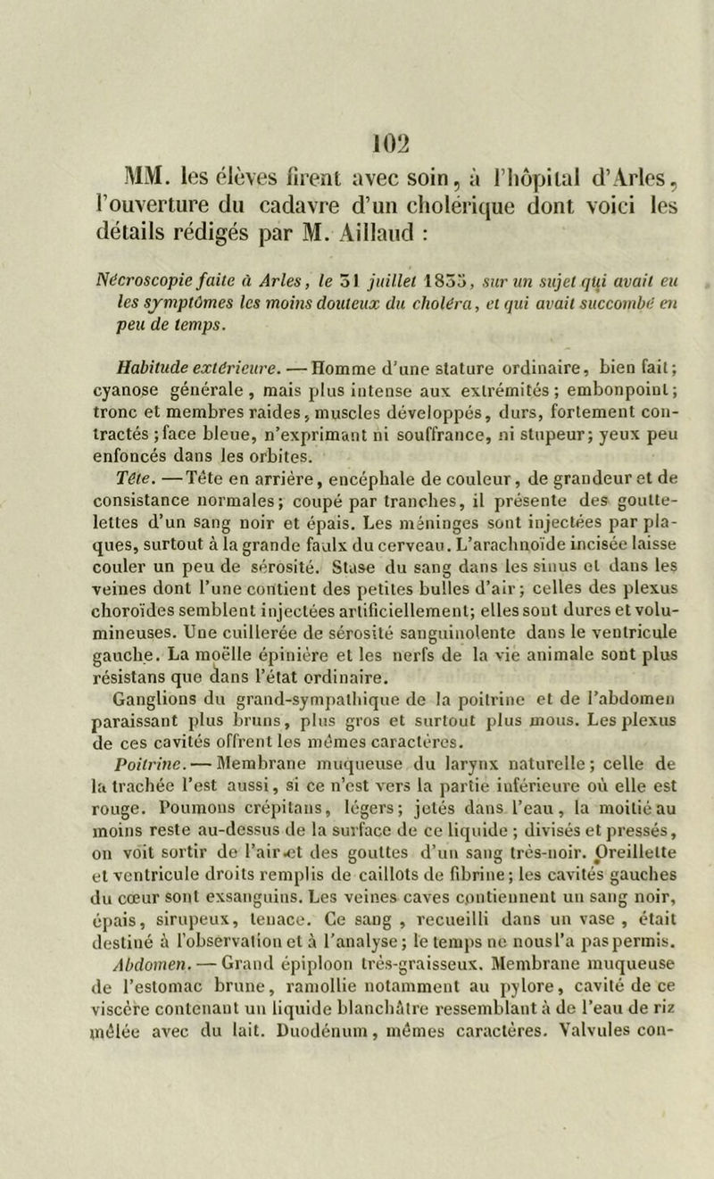 MM. les élèves firent avec soin, à F hôpital d’Arles, l’ouverture du cadavre d’un cholérique dont voici les détails rédigés par M. Aillaud : Nécroscopie faite à Arles, le 51 juillet 1855, sur un sujet qui avait eu les symptômes les moins douteux du choléra, et qui avait succombé en peu de temps. Habitude extérieure. — Homme d'une stature ordinaire, bien fait; cyanose générale, mais plus intense aux extrémités; embonpoiul; tronc et membres raides, muscles développés, durs, fortement con- tractés ;face bleue, n’exprimant ni souffrance, ni stupeur; yeux peu enfoncés dans les orbites. Tête. —Tête en arrière, encéphale de couleur, de grandeur et de consistance normales; coupé par tranches, il présente des goutte- lettes d’un sang noir et épais. Les méninges sont injectées par pla- ques, surtout à la grande faulx du cerveau. L’arachnoïde incisée laisse couler un peu de sérosité. Stase du sang dans les sinus et dans les veines dont l’une contient des petites bulles d’air; celles des plexus choroïdes semblent injectées artificiellement; elles sont dures et volu- mineuses. Une cuillerée de sérosité sanguinolente dans le ventricule gauche. La moelle épinière et les nerfs de la vie animale sont plus résistans que dans l’état ordinaire. Ganglions du grand-sympathique de la poitrine et de l’abdomen paraissant plus bruns, plus gros et surtout plus mous. Les plexus de ces cavités offrent les mêmes caractères. Poitrine. — Membrane muqueuse du larynx naturelle; celle de la trachée l’est aussi, si ce n’est vers la partie inférieure où elle est rouge. Poumons crépitans, légers; jetés dans l’eau, la moitié au moins reste au-dessus de la surface de ce liquide ; divisés et pressés, on voit sortir de l’air .et des gouttes d’un sang très-noir. Oreillette et ventricule droits remplis de caillots de fibrine ; les cavités gauches du cœur sont exsanguins. Les veines caves contiennent un sang noir, épais, sirupeux, tenace. Ce saDg , recueilli dans un vase , était destiné à l’observation et à l’analyse; le temps ne nousl’a pas permis. Abdomen. — Grand épiploon très-graisseux. Membrane muqueuse de l’estomac brune, ramollie notamment au pylore, cavité de ce viscère contenant un liquide blanchâtre ressemblant à do l’eau de riz mêlée avec du lait. Duodénum, mêmes caractères. Valvules con-