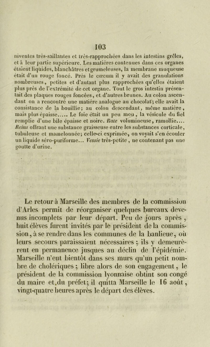 niveiiles très-saillaules el irès-rapprochées dans les intestins grêles, et à leur partie supérieure. Les matières contenues dans ces organes étaient liquides, blanchâtres etgrumeleuses, la membrane muqueuse était d’un rouge foncé. Près le cæcum il y avait des granulations nombreuses, petites et d’autant plus rapprochées qu’elles étaient plus près de l’extrémité de cet organe. Tout le gros intestin présen- tait des plaques rouges foncées, et d’autres brunes. Au colon ascen- dant on a rencontré une matière analogue au chocolat; elle avait la consistance de la bouillie; au colon descendant, même matière, mais plus épaisse Le foie était un peu mou , la vésicule du fiel remplie d’une bile épaisse et noire. Rate volumineuse, ramollie.... Reins offrant une substance graisseuse entre les substances corticale, tubuleuse et mamelonnée; celle-ci exprimée, on voyait s’en écouler un liquide séro-puriforme... Vessie très-petite , ne contenant pas une goutte d’urine. Le retour à Marseille des membres de la commission d’Arles permit de réorganiser quelques bureaux deve- nus incomplets par leur départ. Peu de jours après , huit élèves furent invités par le président de la commis- sion, à se rendre dans les communes de la banlieue, où leurs secours paraissaient nécessaires \ ils y demeurè- rent en permanence jusques au déclin de l’épidémie. Marseille n’eut bientôt dans ses murs qu’un petit nom- bre de cholériques ; libre alors de son engagement, le président de la commission lyonnaise obtint son congé du maire et.du préfet ; il quitta Marseille le 16 août, vingt-quatre heures après le départ des élèves.