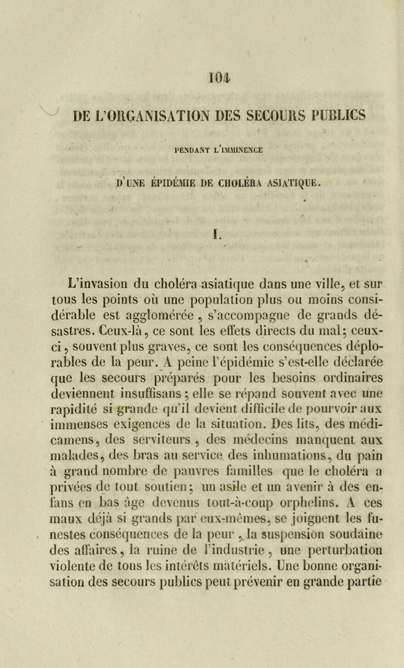 DE L’ORGANISATION DES SECOURS PUBLICS PENDANT L’iMMINENCE d’une épidémie de choléra asiatique. I. L’invasion du choléra asiatique dans une ville, et sur tous les points où une population plus ou moins consi- dérable est agglomérée , s’accompagne de grands dé- sastres. Ceux-là, ce sont les effets directs du mal; ceux- ci , souvent plus graves, ce sont les conséquences déplo- rables de la peur. A peine l’épidémie s’est-elle déclarée que les secours préparés pour les besoins ordinaires deviennent insufQsans ; elle se répand souvent avec une rapidité si grande qu’il devient difficile de pourvoir aux immenses exigences de la situation. Des lits, des médi- camens, des serviteurs , des médecins manquent aux malades, des bras au service des inhumations, du pain à grand nombre de pauvres familles que le choléra a privées de tout soutien; un asile et un avenir à des en- fans en bas âge devenus tout-à-coup orphelins. A ces maux déjà si grands par eux-mêmes, se joignent les fu- nestes conséquences de la peur , la suspension soudaine des affaires, la ruine de l’industrie, une perturbation violente de tous les intérêts matériels. Une bonne organi- sation des secours publics peut prévenir en grande partie
