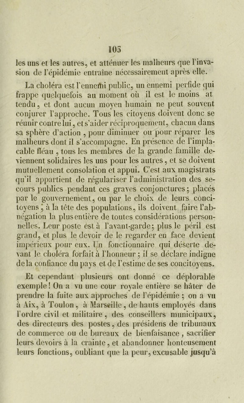 les uns et les autres, et atténuer les malheurs que l’inva- sion de l’épidémie entraîne nécessairement après elle. La choléra estl’enncrtii public, un ennemi perfide qui frappe quelquefois au moment où il est le moins at tendu, et dont aucun moyen humain ne peut souvent conjurer l’approche. Tous les citoyens doivent donc se réunir contre lui, et s’aider réciproquement, chacun dans sa sphère d’action , pour diminuer ou pour réparer les malheurs dont il s’accompagne. En présence de l’impla- cable fléau , tous les membres de la grande famille de- viennent solidaires les uns pour les autres, et se doivent mutuellement consolation et appui. C’est aux magistrats qu’il appartient de régulariser l'administration des se- cours publics pendant ces graves conjonctures; placés par le gouvernement, ou par le choix de leurs conci- toyens j à la tète des populations, ils doivent faire l’ab- négation la plus entière de toutes considérations person- nelles. Leur poste est à l’avant-garde; plus le péril est grand, et plus le devoir de le regarder en face devient impérieux pour eux. Un fonctionnaire qui déserte de- vant le choléra forfait a l’honneur ; il se déclare indigne delà confiance du pays et de l’estime de ses concitoyens. Et cependant plusieurs ont donné ce déplorable exemple! On a vu une cour royale entière se hâter de prendre la fuite aux approches de l’épidémie ; on a vu à Aix, à Toulon , à Marseille, de hauts employés dans l’ordre civil et militaire, des conseillers municipaux, des directeurs des postes, des présidens de tribunaux de commerce ou de bureaux de bienfaisance , sacrifier leurs devoirs à la crainte, et abandonner honteusement leurs fonctions, oubliant que la peur, excusable jusqu’à