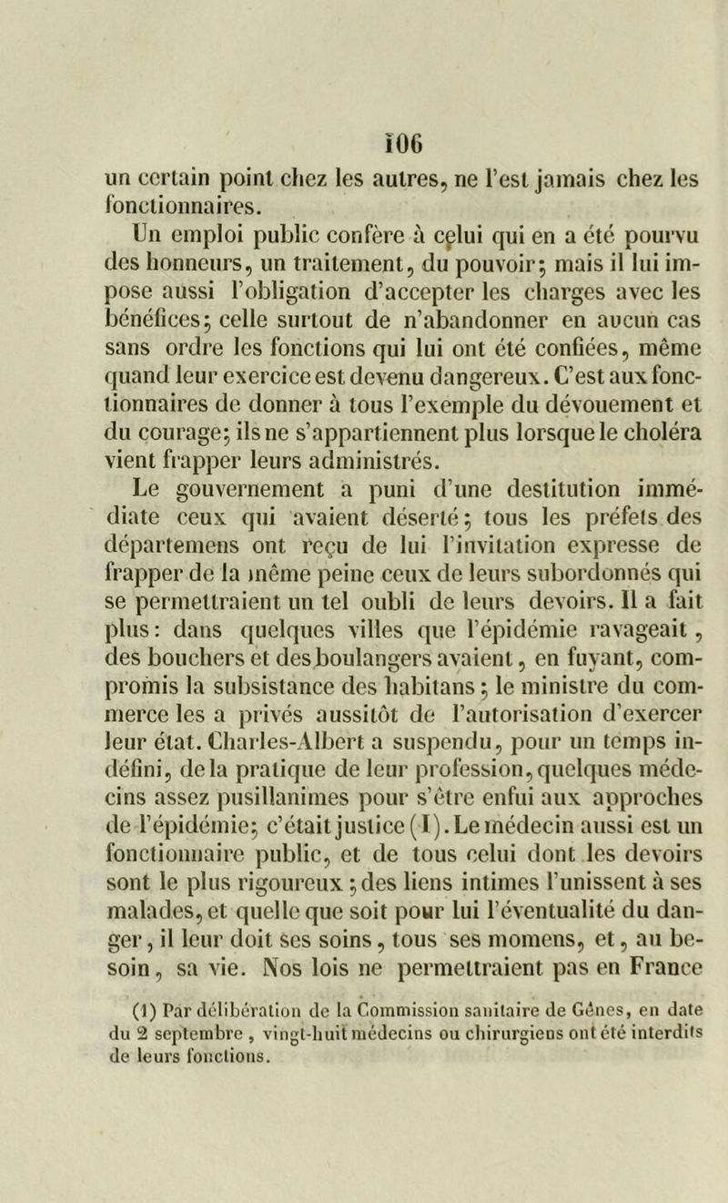 un certain point cliez les autres, ne l’est jamais chez les fonctionnaires. Un emploi public confère à cçlui qui en a été pourvu des honneurs, un traitement, du pouvoir; mais il lui im- pose aussi l’obligation d’accepter les charges avec les bénéfices; celle surtout de n’abandonner en aucun cas sans ordre les fonctions qui lui ont été confiées, même quand leur exercice est devenu dangereux. C’est aux fonc- tionnaires de donner à tous l’exemple du dévouement et du courage; ils ne s’appartiennent plus lorsque le choléra vient frapper leurs administrés. Le gouvernement a puni d’une destitution immé- diate ceux qui avaient déserté; tous les préfets des départemens ont reçu de lui l’invitation expresse de frapper de la même peine ceux de leurs subordonnés qui se permettraient un tel oubli de leurs devoirs. Il a fait plus : dans quelques villes que l’épidémie ravageait, des bouchers et des boulangers avaient, en fuyant, com- promis la subsistance des habitans; le ministre du com- merce les a privés aussitôt de l’autorisation d’exercer leur état. Charles-Albert a suspendu, pour un temps in- défini, delà pratique de leur profession,quelques méde- cins assez pusillanimes pour s’être enfui aux approches de l’épidémie; c’était justice ( I). Le médecin aussi est un fonctionnaire public, et de tous celui dont les devoirs sont le plus rigoureux ; des liens intimes l’unissent à ses malades, et quelle que soit pour Lui l’éventualité du dan- ger , il leur doit ses soins, tous ses momens, et, au be- soin, sa vie. Nos lois ne permettraient pas en France (1) Par délibération de la Commission sanitaire de Gènes, en date du 2 septembre , vingt-huit médecins ou chirurgiens ont été interdits de leurs fonctions.