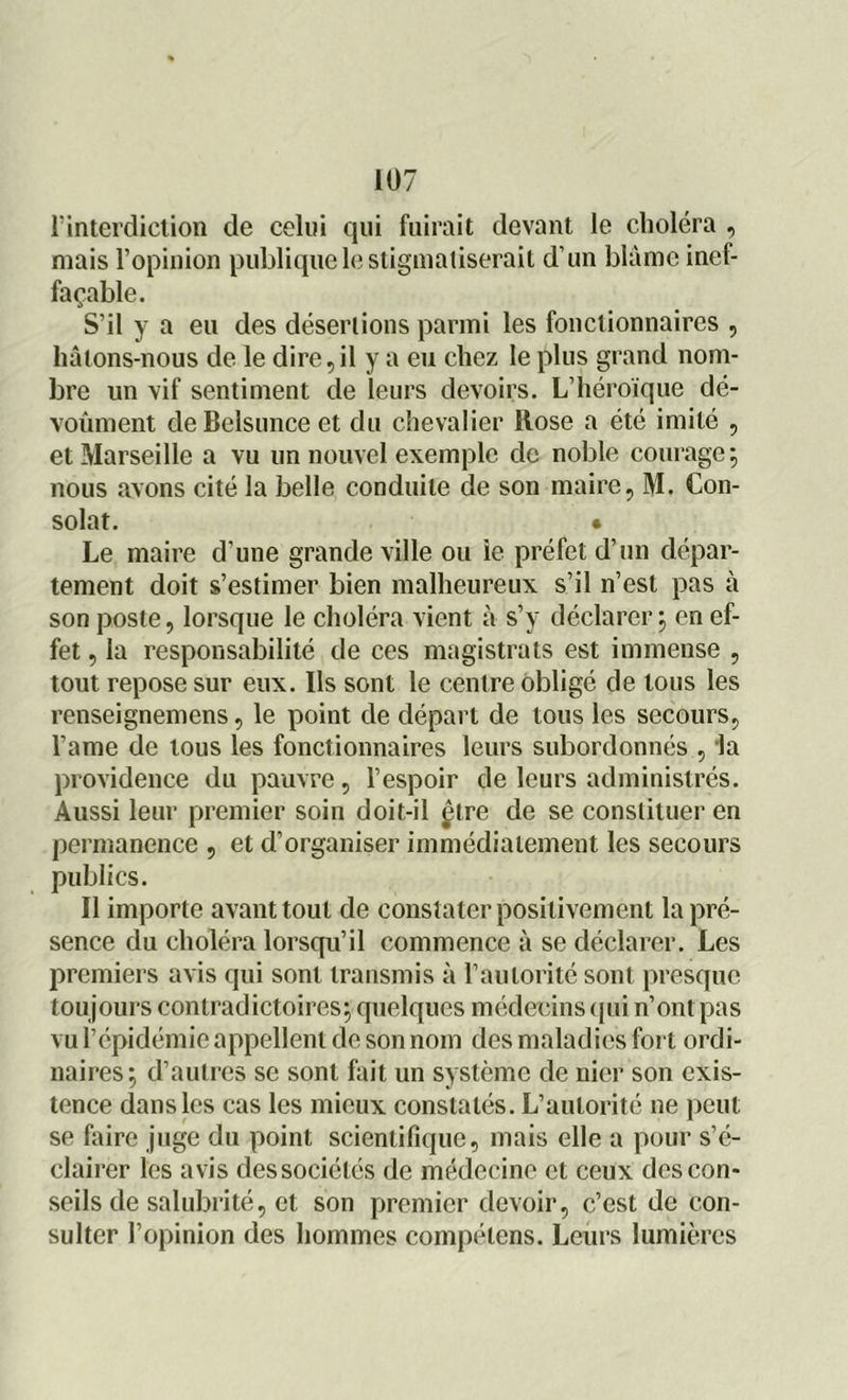 l’interdiction de celui qui fuirait devant le choléra , mais l’opinion publique le stigmatiserait d’un blâme inef- façable. S’il y a eu des désertions parmi les fonctionnaires , hâtons-nous de le dire, il y a eu chez le plus grand nom- bre un vif sentiment de leurs devoirs. L’héroïque dé- voûment de Belsunce et du chevalier Rose a été imité , et Marseille a vu un nouvel exemple de noble courage; nous avons cité la belle conduite de son maire, M. Con- solât. • Le maire d'une grande ville ou ie préfet d’un dépar- tement doit s’estimer bien malheureux s’il n’est pas à son poste, lorsque le choléra vient à s’y déclarer; en ef- fet , la responsabilité de ces magistrats est immense , tout repose sur eux. Ils sont le centre obligé de tous les renseignemens, le point de départ de tous les secours, l’ame de tous les fonctionnaires leurs subordonnés , la providence du pauvre, l’espoir de leurs administrés. Aussi leur premier soin doit-il çtre de se constituer en permanence , et d’organiser immédiatement les secours publics. Il importe avant tout de constater positivement la pré- sence du choléra lorsqu’il commence à se déclarer. Les premiers avis qui sont transmis à l’autorité sont presque tou jours contradictoires; quelques médecins qui n’ont pas vu l’épidémie appellent de son nom des maladies fort ordi- naires; d’autres se sont fait un système de nier son exis- tence dans les cas les mieux constatés. L’autorité ne peut se faire juge du point scientifique, mais elle a pour s’é- clairer les avis des sociétés de médecine et ceux des con- seils de salubrité, et son premier devoir, c’est de con- sulter l’opinion des hommes compétens. Leurs lumières