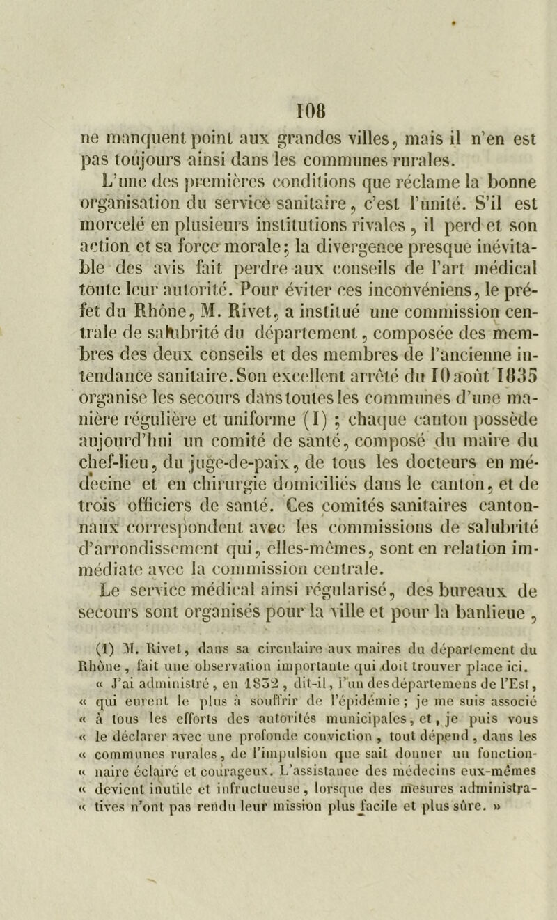 ne manquent point aux grandes villes, mais il n’en est pas toujours ainsi dans les communes rurales. L’une des premières conditions que réclame la bonne organisation du service sanitaire, c’est l’unité. S’il est morcelé en plusieurs institutions rivales , il perd et son action et sa force morale 5 la divergence presque inévita- ble des avis fait perdre aux conseils de l’art médical toute leur autorité. Pour éviter ces inconvéniens, le pré- fet du Rhône, M. Rivet, a institué une commission cen- trale de salubrité du département, composée des mem- bres des deux conseils et des membres de l’ancienne in- tendance sanitaire.Son excellent arrêté du IOaoùt1835 organise les secours dans toutes les communes d’une ma- nière régulière et uniforme (I) ; chaque canton possède aujourd’hui un comité de santé, composé du maire du chef-lieu, du juge-de-paix, de tous les docteurs en mé- decine et en chirurgie domiciliés dans le canton, et de trois officiers de santé. Ces comités sanitaires canton- naux correspondent avec les commissions de salubrité d’arrondissement qui, elles-mêmes, sont en relation im- médiate avec la commission centrale. Le service médical ainsi régularisé, des bureaux de secours sont organisés pour la ville et pour la banlieue , (1) M. Rivet, dans sa circulaire aux maires du département du Rhône , lait une observation importante qui doit trouver place ici. « J’ai administré , en 1S32 , dit-il, i’un desdépartemens de l’Est, « qui eurent le plus à souffrir de l’épidémie; je me suis associé « à tous les efforts des autorités municipales, et, je puis vous « le déclarer avec une profonde conviction , tout dépend , dans les « communes rurales, de l’impulsion que sait donner un fonctiou- « naire éclairé et courageux. L’assistance des médecins eux-mêmes « devient inutile et infructueuse, lorsque des mesures administra- « tives n’ont pas rendu leur mission plus facile et plus sûre. »