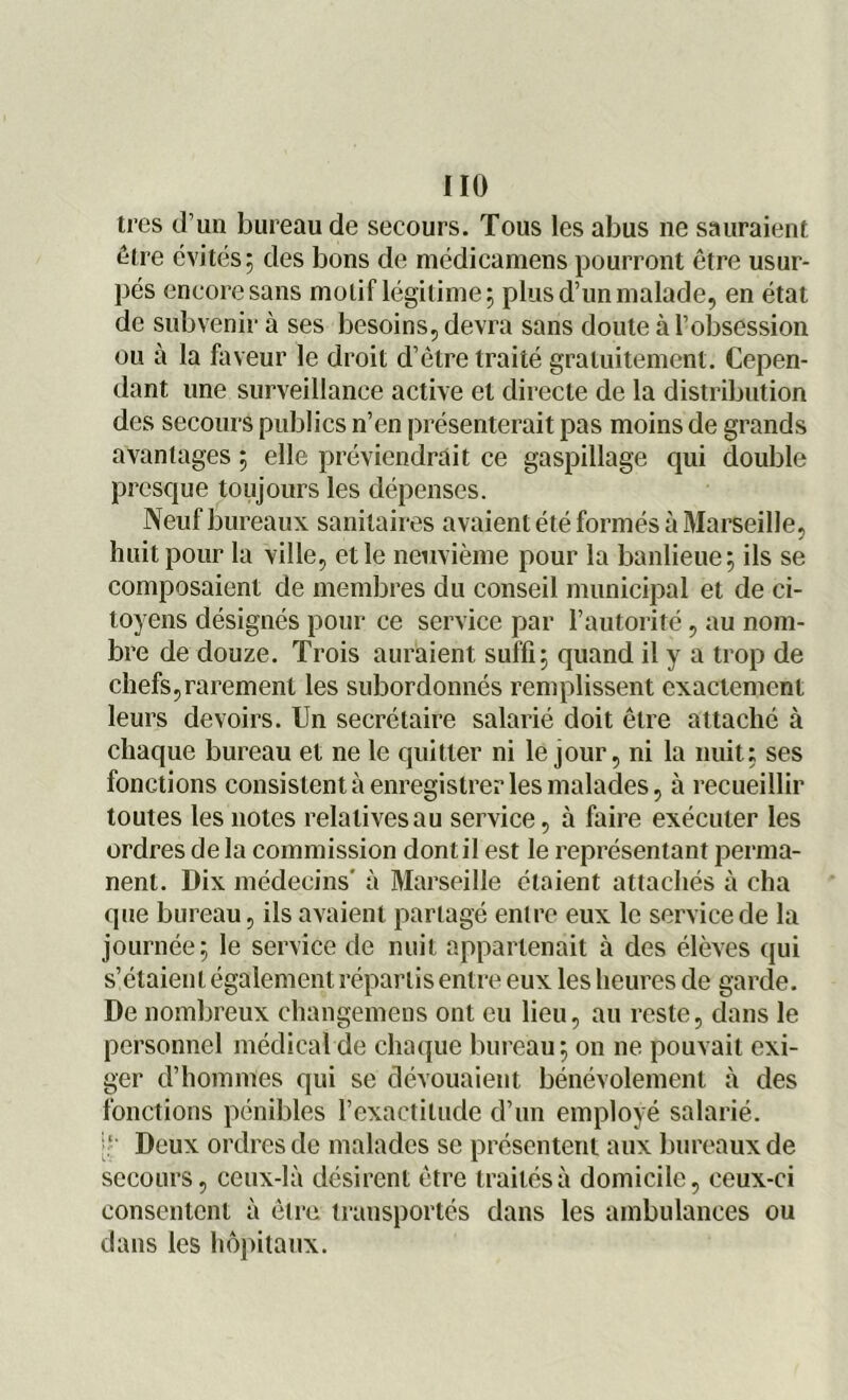 très d’un bureau de secours. Tous les abus ne sauraient être évités; des bons de médicamens pourront être usur- pés encore sans motif légitime; plus d’un malade, en état de subvenir à ses besoins, devra sans doute à l’obsession ou à la faveur le droit d’être traité gratuitement. Cepen- dant une surveillance active et directe de la distribution des secours publics n’en présenterait pas moins de grands avantages ; elle préviendrait ce gaspillage qui double presque toujours les dépenses. Neuf bureaux sanitaires avaient été formés à Marseille, huit pour la ville, et le neuvième pour la banlieue; ils se composaient de membres du conseil municipal et de ci- toyens désignés pour ce service par l’autorité, au nom- bre de douze. Trois auraient suffi; quand il y a trop de chefs,rarement les subordonnés remplissent exactement leurs devoirs. Un secrétaire salarié doit être attaché à chaque bureau et ne le quitter ni le jour, ni la nuit; ses fonctions consistent à enregistrer les malades, à recueillir toutes les notes relatives au service, à faire exécuter les ordres de la commission dont il est le représentant perma- nent. Dix médecins' à Marseille étaient attachés à cha que bureau, ils avaient partagé entre eux le service de la journée; le service de nuit appartenait à des élèves qui s’étaient également répartis entre eux les heures de garde. De nombreux changemens ont eu lieu, au reste, dans le personnel médical de chaque bureau; on ne pouvait exi- ger d’hommes qui se dévouaient bénévolement à des fonctions pénibles l’exactitude d’un employé salarié. :l Deux ordres de malades se présentent aux bureaux de secours, ceux-là désirent être traités à domicile, ceux-ci consentent à être transportés dans les ambulances ou dans les hôpitaux.