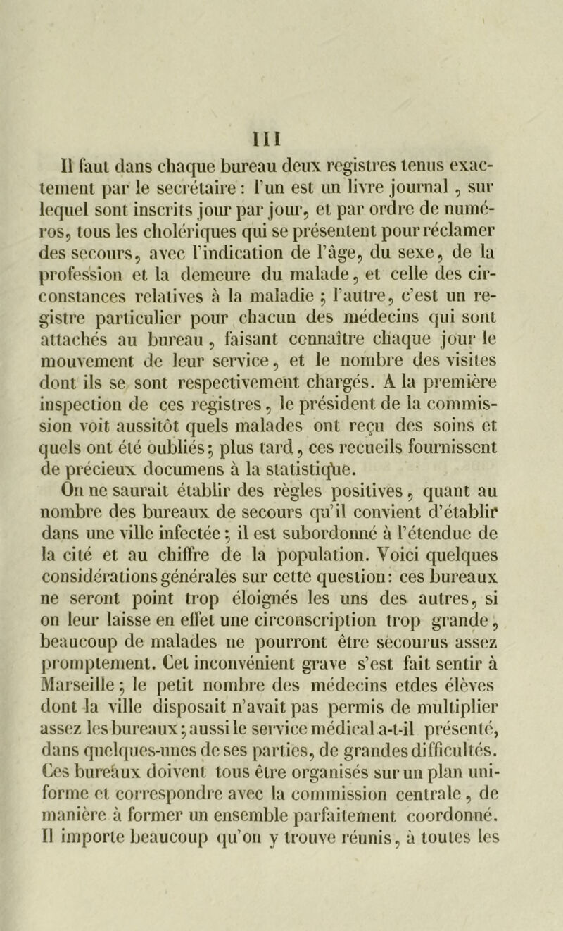11 faut clans chaque bureau deux registres tenus exac- tement par le secrétaire : l’un est un livre journal, sur lequel sont inscrits jour par jour, et par ordre de numé- ros, tous les cholériques qui se présentent pour réclamer des secours, avec l’indication de l’âge, du sexe, de la profession et la demeure du malade, et celle des cir- constances relatives à la maladie 5 l’autre, c’est un re- gistre particulier pour chacun des médecins qui sont attachés au bureau, faisant connaître chaque jour le mouvement de leur service, et le nombre des visites dont ils se sont respectivement chargés. A la première inspection de ces registres, le président de la commis- sion voit aussitôt quels malades ont reçu des soins et quels ont été oubliés ; plus tard, ces recueils fournissent de précieux documens à la statistique. On ne saurait établir des règles positives, quant au nombre des bureaux de secours qu’il convient d’établir dans une ville infectée ; il est subordonné à l’étendue de la cité et au chiffre de la population. Voici quelques considérations générales sur cette question: ces bureaux ne seront point trop éloignés les uns des autres, si on leur laisse en effet une circonscription trop grande, beaucoup de malades 11e pourront être secourus assez promptement. Cet inconvénient grave s’est fait sentir à Marseille ; le petit nombre des médecins etdes élèves dont la ville disposait n’avait pas permis de multiplier assez les bureaux 5 aussi le service médical a-t-il présenté, dans quelques-unes de ses parties, de grandes difficultés. Ces bureâux doivent tous être organisés sur un plan uni- forme et correspondre avec la commission centrale, de manière à former un ensemble parfaitement coordonné. Il importe beaucoup qu’on y trouve réunis, à toutes les
