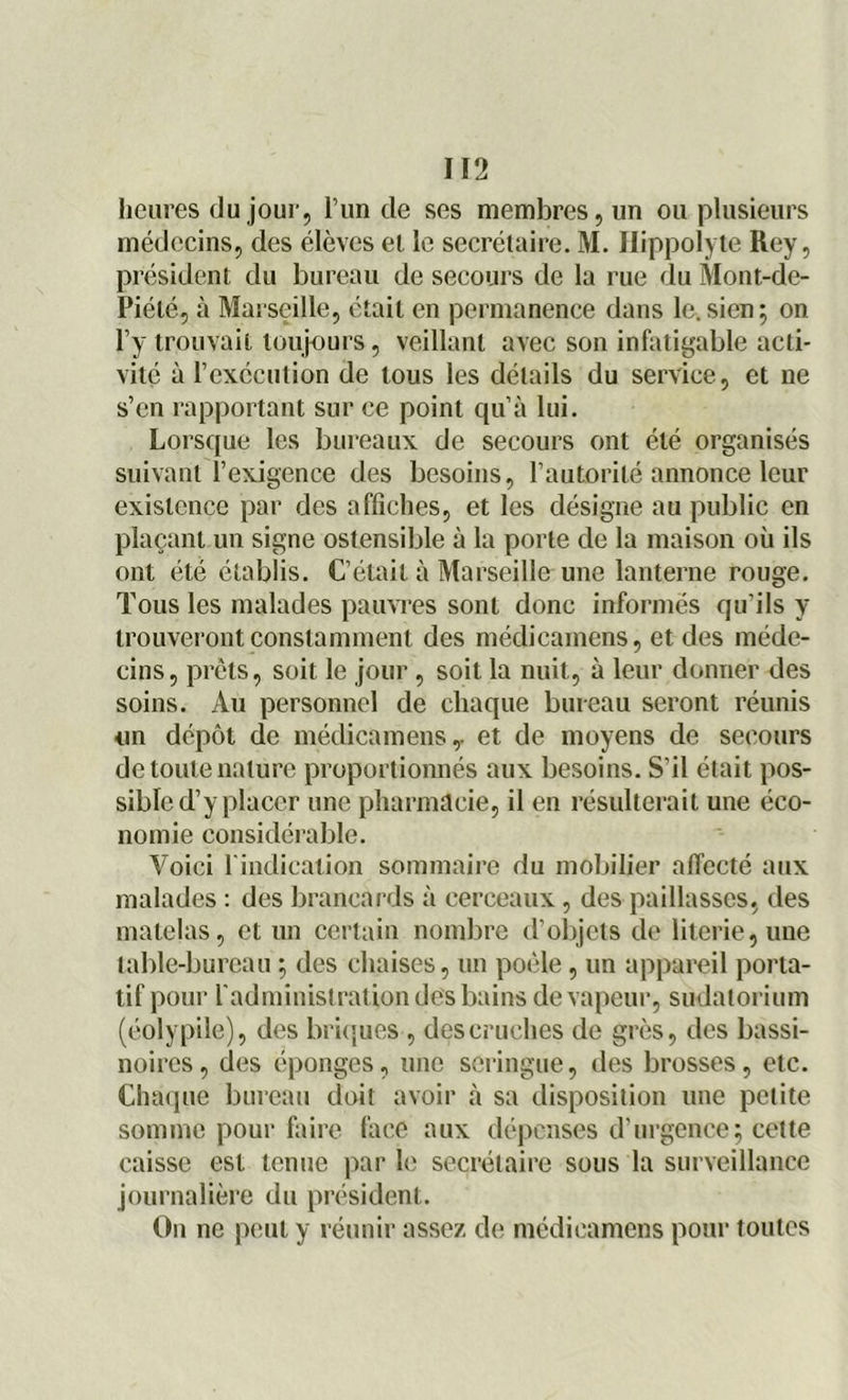 heures du jour, l’un de ses membres, un ou plusieurs médecins, des élèves et le secrétaire. M. Hippolyte Rey, président du bureau de secours de la rue du Mont-de- Piélé, à Marseille, était en permanence dans le.sien; on l’y trouvait toujours, veillant avec son infatigable acti- vité à l’exécution de tous les détails du service, et ne s’en rapportant sur ce point qu’à lui. Lorsque les bureaux de secours ont été organisés suivant l’exigence des besoins, l’autorité annonce leur existence par des affiches, et les désigne au public en plaçant un signe ostensible à la porte de la maison où ils ont été établis. C’était à Marseille une lanterne rouge. Tous les malades pauvres sont donc informés qu'ils y trouveront constamment des médicamens, et des méde- cins, prêts, soit le jour , soit la nuit, à leur donner des soins. Au personnel de chaque bureau seront réunis un dépôt de médicamens,. et de moyens de secours de toute nature proportionnés aux besoins. S’il était pos- sible d’y placer une pharmacie, il en résulterait une éco- nomie considérable. Voici l'indication sommaire du mobilier affecté aux malades : des brancards à cerceaux, des paillasses, des matelas, et un certain nombre d’objets de literie,une table-bureau ; des chaises, un poêle, un appareil porta- tif pour l'administrai ion des bains de vapeur, sudatorium (éolypile), des briques , des cruches de grès, des bassi- noires, des éponges, une seringue, des brosses, etc. Chaque bureau doit avoir à sa disposition une petite somme pour faire face aux dépenses d'urgence; celte caisse est tenue par le secrétaire sous la surveillance journalière du président. On ne peut y réunir assez de médicamens pour toutes