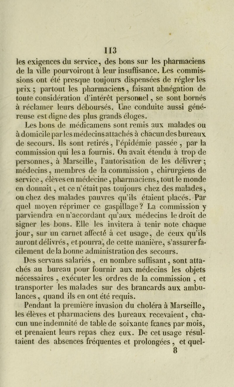 les exigences du service, des bons sur les pharmaciens de la ville pourvoiront à leur insuffisance. Les commis- sions ont été presque toujours dispensées de régler les prix ; partout les pharmaciens, faisant abnégation de toute considération d’intérêt personnel, se sont bornés à réclamer leurs déboursés, line conduite aussi géné- reuse est digne des plus grands éloges. Les bons de médicamens sont remis aux malades ou à domicile par les médecins attachés à chacun des bureaux de secours. Ils sont retirés, l’épidémie passée , par la commission qui lésa fournis. On avait étendu à trop de personnes, à Marseille, l’autorisation de les délivrer; médecins, membres de la commission , chirurgiens de service, élèves en médecine, pharmaciens, tout le monde en donnait, et ce n’était pas toujours chez des malades, ou chez des malades pauvres qu’ils étaient placés. Par quel moyen réprimer ce gaspillage ? La commission y parviendra en n’accordant qu’aux médecins le droit de signer les bons. Elle les invitera à tenir note chaque jour, sur un carnet affecté à cet usage, de ceux qu’ils auront délivrés, et pourra, de cette manière, s’assurer fa- cilement de la bonne administration des secours. Des servons salariés, en nombre suffisant, sont atta- chés au bureau pour fournir aux médecins les objets nécessaires , exécuter les ordres de la commission , et transporter les malades sur des brancards aux ambu- lances , quand ils en ont été requis. Pendant la première invasion du choléra à Marseille, les élèves et pharmaciens des bureaux recevaient, cha- cun une indemnité de table de soixante francs par mois, et prenaient leurs repas chez eux. De cet usage résul- taient des absences fréquentes et prolongées, et quel- 8