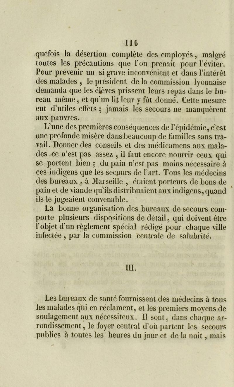 un quefois la désertion complète des employés, malgré toutes les précautions que l’on prenait pour l’éviter. Pour prévenir un si grave inconvénient et dans l’intérêt des malades , le président de la commission lyonnaise demanda que les étèves prissent leurs repas dans le bu- reau même, et qu’un lit leur y fût donné. Cette mesure eut d’utiles effets ; jamais les secours ne manquèrent aux pauvres. L’une des premières conséquences de l’épidémie, c’est une profonde misère dans beaucoup de familles sans tra- vail. Donner des conseils et des médicamens aux mala- des ce n’est pas assez , il faut encore nourrir ceux qui se portent bien ; du pain n’est pas moins nécessaire à ces indigens que les secours de l’art. Tous les médecins des bureaux , à Marseille , étaient porteurs de bons de pain et de viande qu’ils distribuaient aux indigens, quand ils le jugeaient convenable. La bonne organisation des bureaux de secours com- porte plusieurs dispositions de détail, qui doivent être l’objet d’un règlement spécial rédigé pour chaque ville infectée , par la commission centrale de salubrité. III. Les bureaux de santé fournissent des médecins à tous les malades qui en réclament, et les premiers moyens de soulagement aux nécessiteux. Il sont, dans chaque ar- rondissement , le foyer central d’où partent les secours publics à toutes les heures du jour et de la nuit, mais