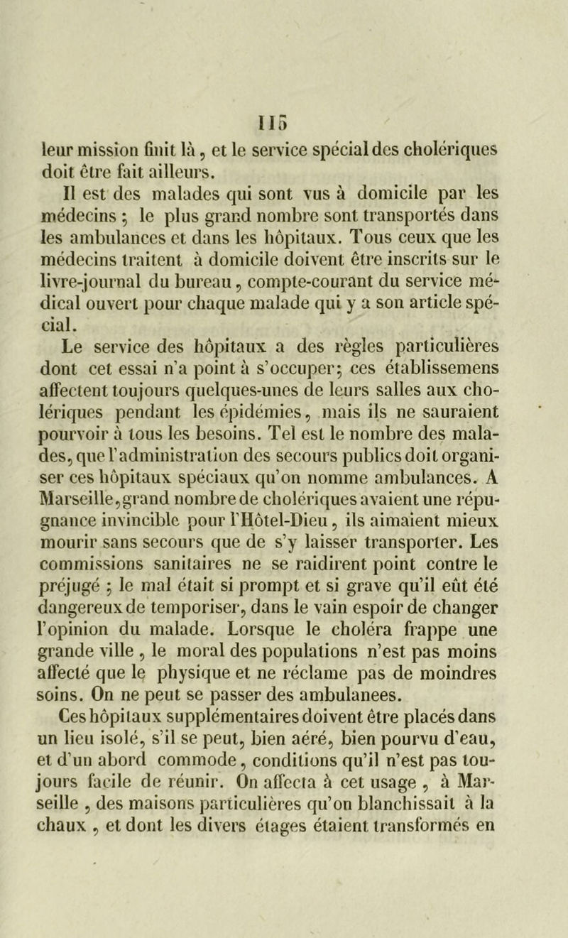 leur mission finit là, et le service spécial des cholériques doit être fait ailleurs. Il est des malades qui sont vus à domicile par les médecins ; le plus grand nombre sont transportés dans les ambulances et dans les hôpitaux. Tous ceux que les médecins traitent à domicile doivent être inscrits sur le livre-journal du bureau, compte-courant du service mé- dical ouvert pour chaque malade qui y a son article spé- cial. Le service des hôpitaux a des règles particulières dont cet essai n’a pointa s’occuper; ces établissemens affectent tou jours quelques-unes de leurs salles aux cho- lériques pendant les épidémies, mais ils ne sauraient pourvoir à tous les besoins. Tel est le nombre des mala- des, que l’administration des secours publics doit organi- ser ces hôpitaux spéciaux qu’on nomme ambulances. A Marseille,grand nombre de cholériques avaient une répu- gnance invincible pour l’Hôtel-Dieu, ils aimaient mieux mourir sans secours que de s’y laisser transporter. Les commissions sanitaires ne se raidirent point contre le préjugé ; le mal était si prompt et si grave qu’il eût été dangereux de temporiser, dans le vain espoir de changer l’opinion du malade. Lorsque le choléra frappe une grande ville , le moral des populations n’est pas moins affecté que le physique et ne réclame pas de moindres soins. On ne peut se passer des ambulanees. Ces hôpitaux supplémentaires doivent être placés dans un lieu isolé, s’il se peut, bien aéré, bien pourvu d’eau, et d’un abord commode, conditions qu’il n’est pas tou- jours facile de réunir. On affecta à cet usage , à Mar- seille , des maisons particulières qu’on blanchissait à la chaux , et dont les divers étages étaient transformés en
