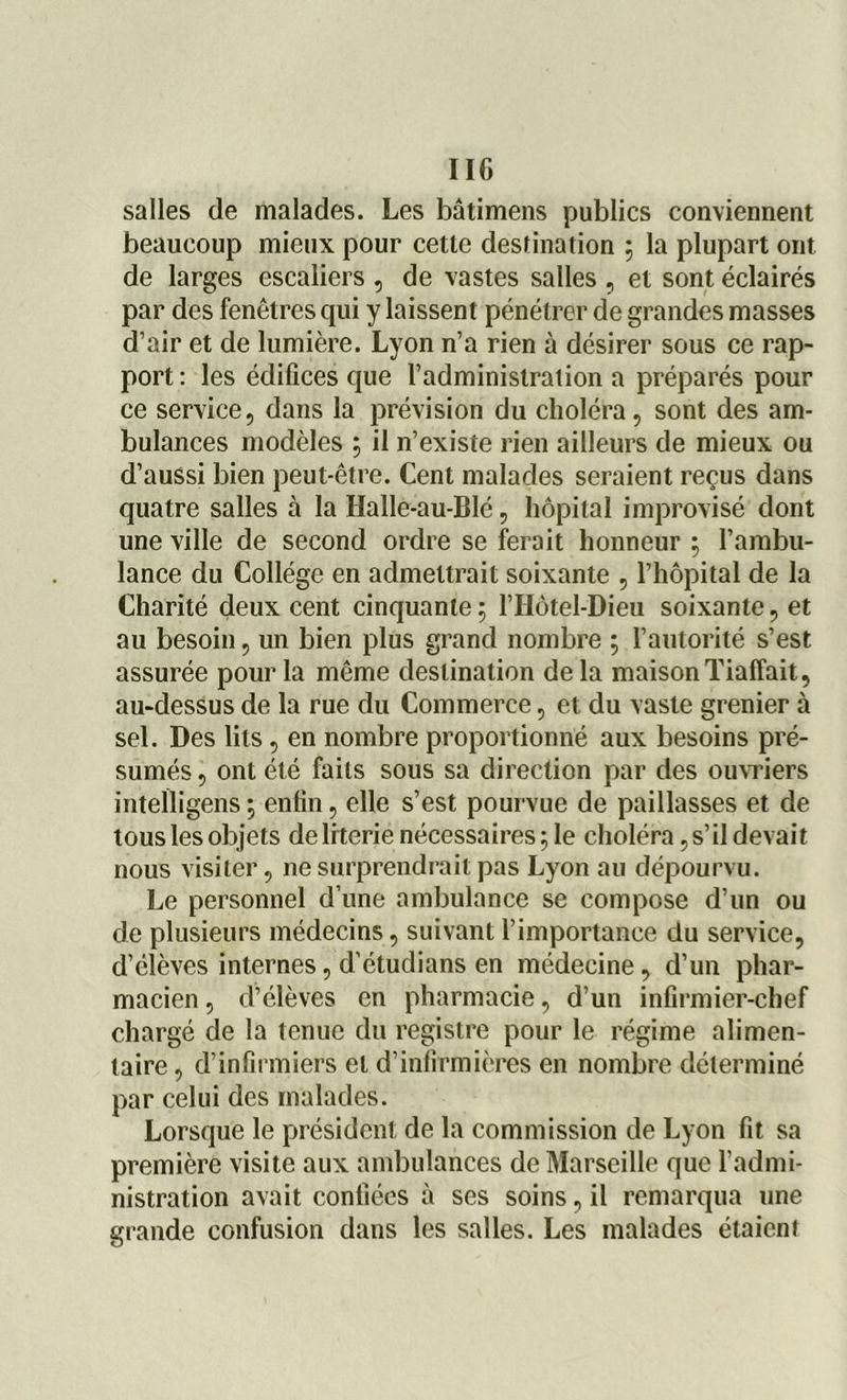 IIC salles de malades. Les bâtimens publics conviennent beaucoup mieux pour cette destination ; la plupart ont de larges escaliers , de vastes salles , et sont éclairés par des fenêtres qui y laissent pénétrer de grandes masses d’air et de lumière. Lyon n’a rien à désirer sous ce rap- port : les édifices que l’administration a préparés pour ce service, dans la prévision du choléra, sont des am- bulances modèles ; il n’existe rien ailleurs de mieux ou d’aussi bien peut-être. Cent malades seraient reçus dans quatre salles à la HalIe-au-Blé, hôpital improvisé dont une ville de second ordre se ferait honneur ; l’ambu- lance du Collège en admettrait soixante , l’hôpital de la Charité deux cent cinquante; l’Hôtel-Dieu soixante, et au besoin, un bien plus grand nombre ; l’autorité s’est assurée pour la même destination delà maisonTiaffait, au-dessus de la rue du Commerce, et du vaste grenier à sel. Des lits , en nombre proportionné aux besoins pré- sumés , ont été faits sous sa direction par des ouvriers inteïligens ; enfin, elle s’est pourvue de paillasses et de touslesobjets deliterie nécessaires; le choléra, s’il devait nous visiter, ne surprendrait pas Lyon au dépourvu. Le personnel d’une ambulance se compose d’un ou de plusieurs médecins, suivant l’importance du service, d’élèves internes, d’étudians en médecine, d’un phar- macien , d’élèves en pharmacie, d’un infirmier-chef chargé de la tenue du registre pour le régime alimen- taire , d’infirmiers et d’infirmières en nombre déterminé par celui des malades. Lorsque le président de la commission de Lyon fit sa première visite aux ambulances de Marseille que l’admi- nistration avait confiées à ses soins, il remarqua une grande confusion dans les salles. Les malades étaient