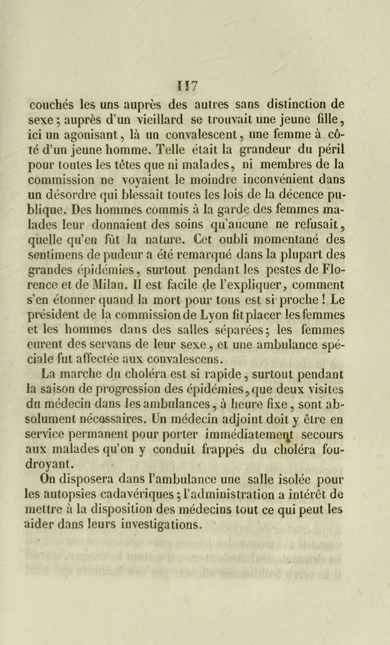 ï ï 7 couchés les uns auprès des autres sans distinction de sexe ; auprès d’un vieillard se trouvait une jeune fille, ici un agonisant, là un convalescent, une femme à cô- té d’un jeune homme. Telle était la grandeur du péril pour toutes les têtes que ni malades, ni membres de la commission ne voyaient le moindre inconvénient dans un désordre qui blessait toutes les lois de la décence pu- blique. Des hommes commis à la garde des femmes ma- lades leur donnaient des soins qu’aucune ne refusait, quelle qu’en fût la nature. Cet oubli momentané des senlimens de pudeur a été remarqué dans la plupart des grandes épidémies, surtout pendant les pestes de Flo- rence et de Milan. Il est facile de l’expliquer, comment s’en étonner quand la mort pour tous est si proche ! Le président de la commission de Lyon fit placer les femmes et les hommes dans des salles séparées; les femmes eurent des servans de leur sexe, et une ambulance spé- ciale fut affectée aux convalescens. La marche du choléra est si rapide, surtout pendant la saison de progression des épidémies,que deux visites du médecin dans les ambulances, à heure fixe, sont ab- solument nécessaires. Un médecin adjoint doit y être en service permanent pour porter immédiatement secours aux malades qu’on y conduit frappés du choléra fou- droyant. On disposera dans l’ambulance une salle isolée pour les autopsies cadavériques ; l’administration a intérêt de mettre à la disposition des médecins tout ce qui peut les aider dans leurs investigations.
