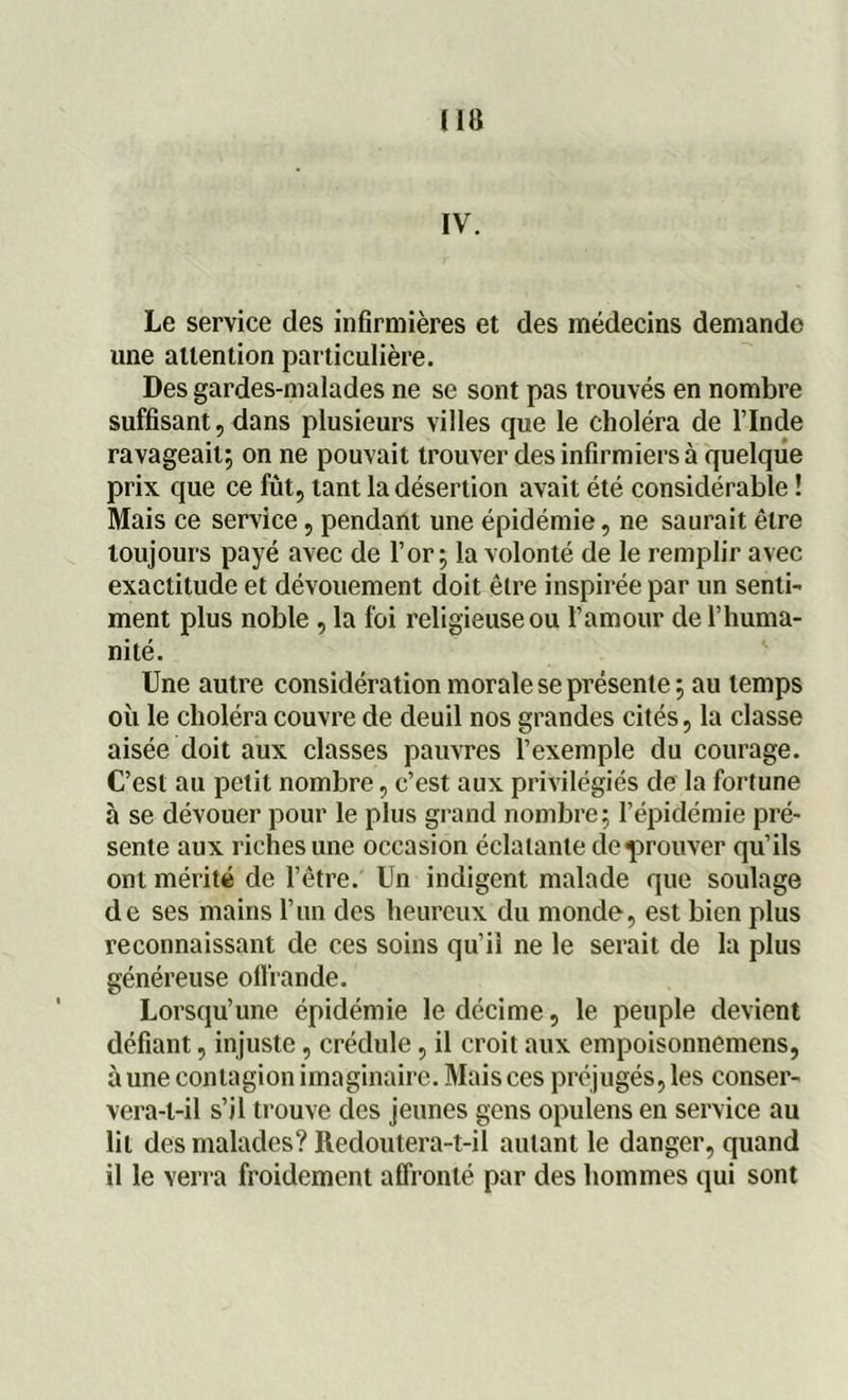 IV. Le service des infirmières et des médecins demande une attention particulière. Des gardes-malades ne se sont pas trouvés en nombre suffisant, dans plusieurs villes que le choléra de l’Inde ravageait; on ne pouvait trouver des infirmiers à quelque prix que ce fût, tant la désertion avait été considérable ! Mais ce service, pendant une épidémie, ne saurait être toujours payé avec de l’or; la volonté de le remplir avec exactitude et dévouement doit être inspirée par un senti- ment plus noble , la foi religieuse ou l’amour de l’huma- nité. Une autre considération morale se présente ; au temps où le choléra couvre de deuil nos grandes cités, la classe aisée doit aux classes pauvres l’exemple du courage. C’est au petit nombre, c’est aux privilégiés de la fortune à se dévouer pour le plus grand nombre; l’épidémie pré- sente aux riches une occasion éclatante de prouver qu’ils ont mérité de l’être. Un indigent malade que soulage de ses mains l’un des heureux du monde, est bien plus reconnaissant de ces soins qu’il ne le serait de la plus généreuse offrande. Lorsqu’une épidémie le décime, le peuple devient défiant, injuste, crédule, il croit aux empoisonnemens, aune contagion imaginaire. Mais ces préjugés, les conser- vera-l-il s’il trouve des jeunes gens opulens en service au lit des malades? Redoutera-t-il autant le danger, quand il le verra froidement affronté par des hommes qui sont