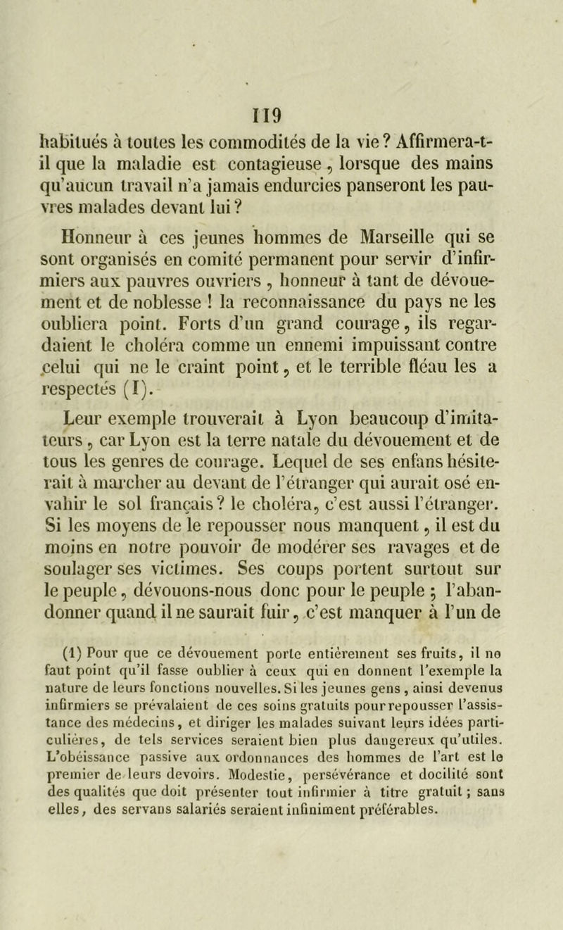 habitués à toutes les commodités de la vie ? Affirmera-t- il que la maladie est contagieuse, lorsque des mains qu’aucun travail n’a jamais endurcies panseront les pau- vres malades devant lui ? Honneur à ces jeunes hommes de Marseille qui se sont organisés en comité permanent pour servir d’infir- miers aux. pauvres ouvriers , honneur à tant de dévoue- ment et de noblesse ! la reconnaissance du pays ne les oubliera point. Forts d’un grand courage, ils regar- daient le choléra comme un ennemi impuissant contre celui qui ne le craint point, et le terrible fléau les a respectés (I). Leur exemple trouverait à Lyon beaucoup d’imita- teurs , car Lyon est la terre natale du dévouement et de tous les genres de courage. Lequel de ses enfans hésite- rait à marcher au devant de l’étranger qui aurait osé en- vahir le sol français? le choléra, c’est aussi l’étranger. Si les moyens de le repousser nous manquent, il est du moins en notre pouvoir de modérer ses ravages et de soulager ses victimes. Ses coups portent surtout sur le peuple, dévouons-nous donc pour le peuple ; l’aban- donner quand il ne saurait fuir, c’est manquer à l’un de (1) Pour que ce dévouement porte entièrement ses fruits, il ne faut point qu’il fasse oublier à ceux qui en donnent l’exemple la nature de leurs fonctions nouvelles. Si les jeunes gens , ainsi devenus infirmiers se prévalaient de ces soins gratuits pour repousser l’assis- tance des médecins, et diriger les malades suivant leurs idées parti- culières, de tels services seraient bien plus dangereux qu’utiles. L’obéissance passive aux ordonnances des hommes de l’art est le premier de leurs devoirs. Modestie, persévérance et docilité sont des qualités que doit présenter tout infirmier à titre gratuit ; sans elles, des servans salariés seraient infiniment préférables.
