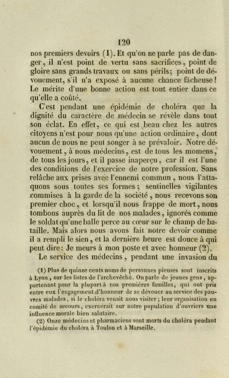 nos premiers devoirs (I). Et qu’on ne parle pas de dan- ger , il n’est point de vertu sans sacrifices, point de gloire sans grands travaux ou sans périls; point de dé- vouement, s’il n’a exposé à aucune chance fâcheuse ! Le mérite d’une bonne action est tout entier dans ce qu’elle a coûté. C’est pendant une épidémie de choléra que la dignité du caractère de médecin se révèle dans tout son éclat. En effet, ce qui est beau chez les autres citoyens n’est pour nous qu’une action ordinaire, dont aucun de nous ne peut songer à se prévaloir. Notre dé- vouement , à nous médecins, est de tous les momens, de tous les jours, et il passe inaperçu, car il est l’une des conditions de l’exercice de notre profession. Sans relâche aux prises avec l’ennemi commun , nous l’atta- quons sous toutes ses formes ; sentinelles vigilantes commises à la garde de la société , nous recevons son premier choc, et lorsqu’il nous frappe de mort, nous tombons auprès du lit de nos malades, ignorés comme le soldat qu’une balle perce au cœur sur le champ de ba- taille. Mais alors nous avons fait notre devoir comme il a rempli le sien, et la dernière heure est douce à qui peut dire: Je meurs à mon poste et avec honneur (2). Le service des médecins , pendant une invasion du (1) Plus de quinze cents noms de personnes pieuses sont inscrits à Lyon , sur les listes de l’archevêché. On parle de jeunes gens , ap- partenant pour la plupart à nos premières familles, qui ont pris entre eux rengagement d’honneur de se dévouer au service des pau- vres malades, si le choléra venait nous visiter; leur organisation en comité de secours, exercerait sur notre population d’ouvriers une influence morale bien salutaire. (2) Onze médecins et pharmaciens sont morts du choléra pendant l’épidémie du choléra à Toulon et à Marseille.