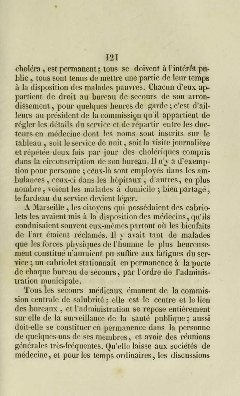 choléra, est permanent; tous se doivent à l’intérêt pu- blic , tous sont tenus de mettre une partie de leur temps à la disposition des malades pauvres. Chacun d’eux ap- partient de droit au bureau de secours de son arron- dissement , pour quelques heures de garde ; c’est d’ail- leurs au président de la commission qu’il appartient de régler les détails du service et de répartir entre les doc- teurs en médecine dont les noms sont inscrits sur le tableau , soit le service de nuit., soit la visite journalière et répétée deux fois par jour des cholériques compris dans la circonscription de son bureau. Il n’j a d’exemp- tion pour personne ; ceux-là sont employés dans les am- bulances , ceux-ci dans les hôpitaux, d’autres, en plus nombre, voient les malades à domicile ; bien partagé, le fardeau du service devient léger. A Marseille , les citoyens qui possédaient des cabrio- lets les avaient mis à la disposition des médecins, qu’ils conduisaient souvent eux-mêmes partout où les bienfaits de l’art étaient réclamés. Il y avait tant de malades que les forces physiques de l’homme le plus heureuse- ment constitué n’auraient pu suffire aux fatigues du ser- vice ; un cabriolet stationnait en permanence à la porte de chaque bureau de secours, par l’ordre de l’adminis- tration municipale. Tous les secours médicaux émanent de la commis- sion centrale de salubrité ; elle est le centre et le lien des bureaux , et l’administration se repose entièrement sur elle de la surveillance de la santé publique ; aussi doit-elle se constituer en permanence dans la personne de quelques-uns de ses membres, et avoir des réunions générales très-fréquentes. Qu’elle laisse aux sociétés de médecine, et pour les temps ordinaires, les discussions