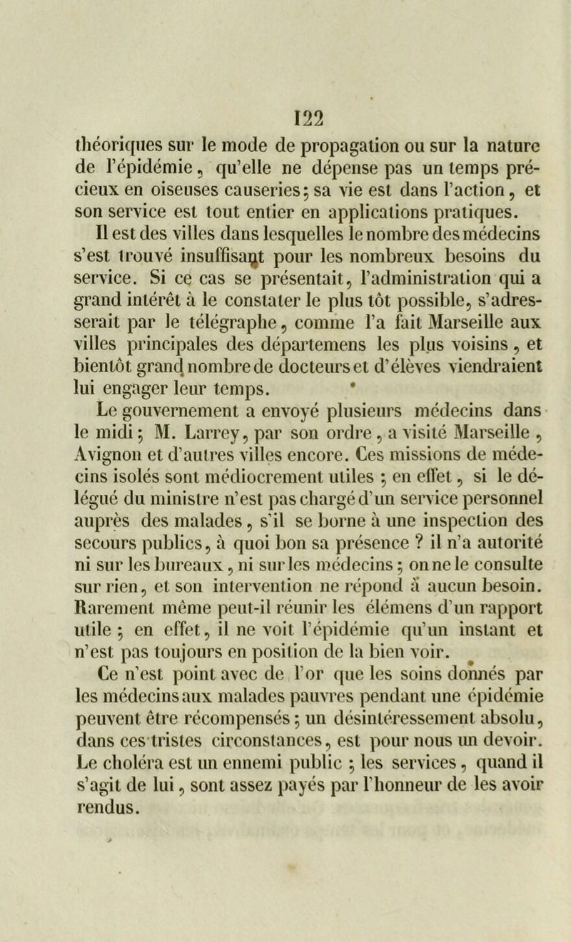 théoriques sur le mode de propagation ou sur la nature de l’épidémie, qu’elle ne dépense pas un temps pré- cieux en oiseuses causeries 5 sa vie est dans l’action, et son service est tout entier en applications pratiques. Il est des villes dans lesquelles le nombre des médecins s’est trouvé insuffisant pour les nombreux besoins du service. Si ce cas se présentait, l’administration qui a grand intérêt à le constater le plus tôt possible, s’adres- serait par le télégraphe, comme l’a fait Marseille aux villes principales des départemens les plus voisins, et bientôt grand nombre de docteurs et d’élèves viendraient lui engager leur temps. Le gouvernement a envoyé plusieurs médecins dans le midi 5 M. Larrey, par son ordre, a visité Marseille , Avignon et d’autres villes encore. Ces missions de méde- cins isolés sont médiocrement utiles ; en effet, si le dé- légué du ministre n’est pas chargé d’un service personnel auprès des malades, s’il se borne à une inspection des secours publics, à quoi bon sa présence ? il n’a autorité ni sur les bureaux, ni sur les médecins ; on ne le consulte sur rien, et son intervention ne répond a aucun besoin. Rarement même peut-il réunir les élémens d’un rapport utile ; en effet, il ne voit l’épidémie qu’un instant et n’est pas toujours en position de la bien voir. Ce n’est point avec de l’or que les soins donnés par les médecins aux malades pauvres pendant une épidémie peuvent être récompensés ; un désintéressement absolu, dans ces tristes circonstances, est pour nous un devoir. Le choléra est un ennemi public 5 les services, quand il s’agit de lui, sont assez payés par l’honneur de les avoir rendus.