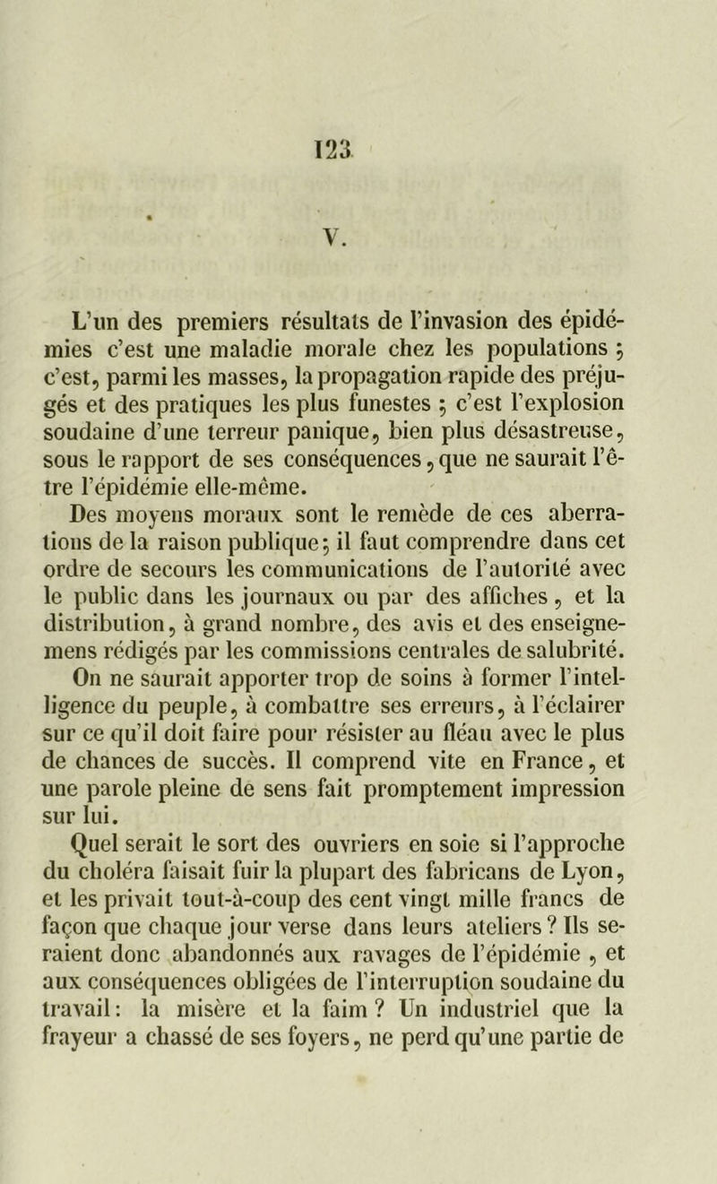 y. L’un des premiers résultats de l’invasion des épidé- mies c’est une maladie morale chez les populations j c’est, parmi les masses, la propagation rapide des préju- gés et des pratiques les plus funestes ; c’est l’explosion soudaine d’une terreur panique, bien plus désastreuse, sous le rapport de ses conséquences, que ne saurait l’ê- tre l’épidémie elle-même. Des moyens moraux sont le remède de ces aberra- tions de la raison publique 5 il faut comprendre dans cet ordre de secours les communications de l’autorité avec le public dans les journaux ou par des affiches , et la distribution, à grand nombre, des avis et des enseigne- mens rédigés par les commissions centrales de salubrité. On ne saurait apporter trop de soins à former l’intel- ligence du peuple, à combattre ses erreurs, à l’éclairer sur ce qu’il doit faire pour résister au fléau avec le plus de chances de succès. Il comprend vite en France, et une parole pleine de sens fait promptement impression sur lui. Quel serait le sort des ouvriers en soie si l’approche du choléra faisait fuir la plupart des fabricans de Lyon, et les privait tout-à-coup des cent vingt mille francs de façon que chaque jour verse dans leurs ateliers ? Ils se- raient donc abandonnés aux ravages de l’épidémie , et aux conséquences obligées de l’interruption soudaine du travail : la misère et la faim ? Un industriel que la frayeur a chassé de ses foyers, ne perd qu’une partie de