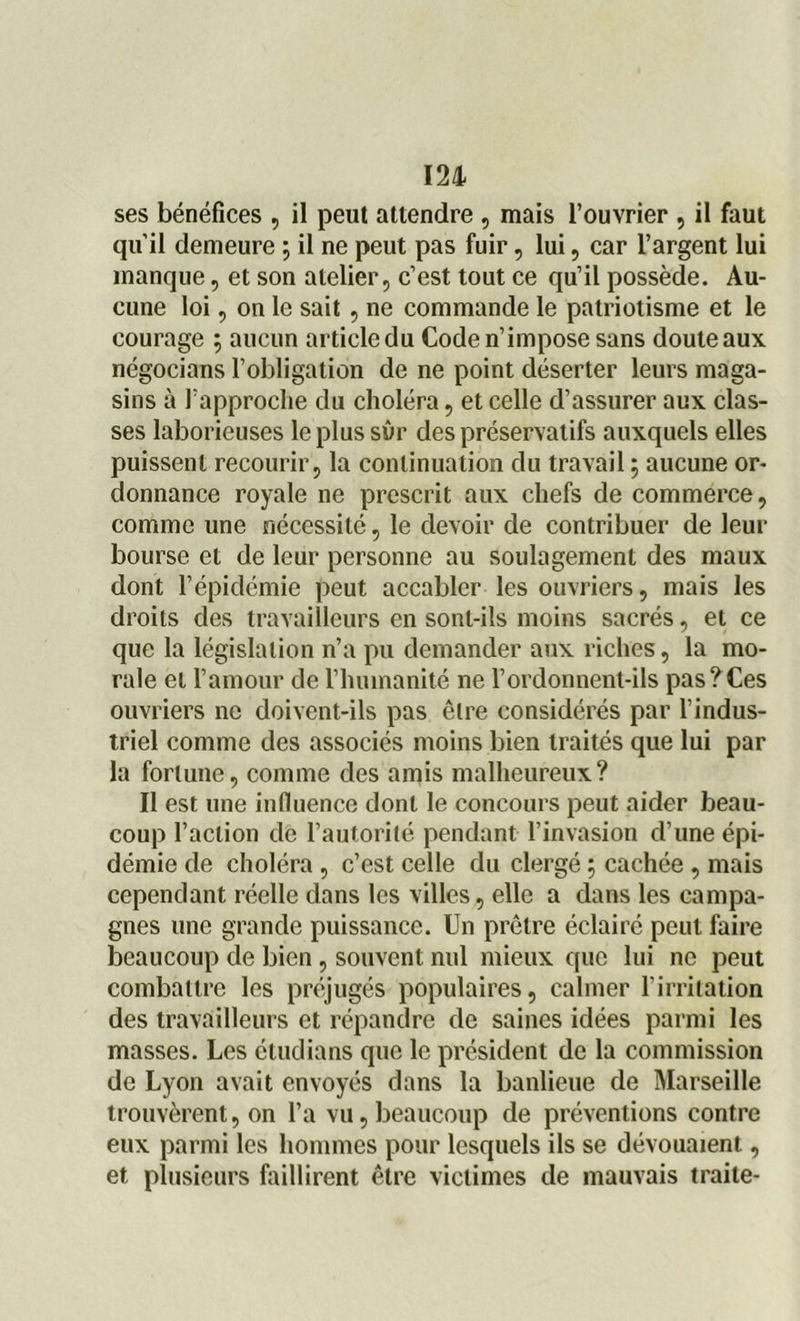 ses bénéfices , il peut attendre , mais l’ouvrier , il faut qu’il demeure ; il ne peut pas fuir, lui, car l’argent lui manque, et son atelier, c’est tout ce qu’il possède. Au- cune loi, on le sait , ne commande le patriotisme et le courage 5 aucun article du Code n’impose sans doute aux négocians l’obligation de ne point déserter leurs maga- sins à l’approche du choléra, et celle d’assurer aux clas- ses laborieuses le plus sûr des préservatifs auxquels elles puissent recourir, la continuation du travail ; aucune or- donnance royale ne prescrit aux chefs de commerce, comme une nécessité, le devoir de contribuer de leur bourse et de leur personne au soulagement des maux dont l’épidémie peut accabler les ouvriers, mais les droits des travailleurs en sont-ils moins sacrés, et ce que la législation n’a pu demander aux riches, la mo- rale et l’amour de l’humanité ne Fordonnent-ils pas?Ces ouvriers ne doivent-ils pas être considérés par l’indus- triel comme des associés moins bien traités que lui par la fortune, comme des amis malheureux? Il est une influence dont le concours peut aider beau- coup l’action de l’autorité pendant l’invasion d’une épi- démie de choléra, c’est celle du clergé 5 cachée , mais cependant réelle dans les villes, elle a dans les campa- gnes une grande puissance. Un prêtre éclairé peut faire beaucoup de bien, souvent nul mieux que lui ne peut combattre les préjugés populaires, calmer l’irritation des travailleurs et répandre de saines idées parmi les masses. Les étudians que le président de la commission de Lyon avait envoyés dans la banlieue de Marseille trouvèrent, on l’a vu,beaucoup de préventions contre eux parmi les hommes pour lesquels ils se dévouaient, et plusieurs faillirent être victimes de mauvais traite-