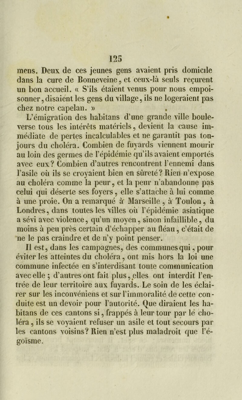mens. Deux de ces jeunes gens avaient pris domicile dans la cure de Bonneveine , et ceux-là seuls reçurent un bon accueil. « S’ils étaient venus pour nous empoi- sonner, disaient les gens du village, ils ne logeraient pas chez notre capelan. » L’émigration des liabilans d’une grande ville boule- verse tous les intérêts matériels, devient la cause im- médiate de pertes incalculables et ne garantit pas tou- jours du choléra. Combien de fuyards viennent mourir au loin des germes de l’épidémie qu’ils avaient emportés avec eux? Combien d’autres rencontrent l’ennemi dans l’asile où ils se croyaient bien en sûreté? Rien n’expose au choléra comme la peur, et la peur n’abandonne pas celui qui déserte ses foyers, elle s’attache à lui comme à une proie. On a remarqué à Marseille , à Toulon, à Londres, dans toutes les villes où l’épidémie asiatique a sévi avec violence, qu’un moyen, sinon infaillible, du moins à peu près certain d’échapper au fléau, c’était de ne le pas craindre et de n’y point penser. Il est, dans les campagnes, des communes qui, pour éviter les atteintes du choléra , ont mis hors la loi une commune infectée en s’interdisant toute communication avec elle; d’autres ont fait plus, elles ont interdit l’en- trée de leur territoire aux fuyards. Le soin de les éclai- rer sur les inconvéniens et sur l’immoralité de cette con - duite est un devoir pour l’autorité. Que diraient les ha- bitans de ces cantons si, frappés à leur tour par lé cho- léra , ils se voyaient refuser un asile et tout secours par les cantons voisins? Rien n’est plus maladroit que l’é- goïsme.