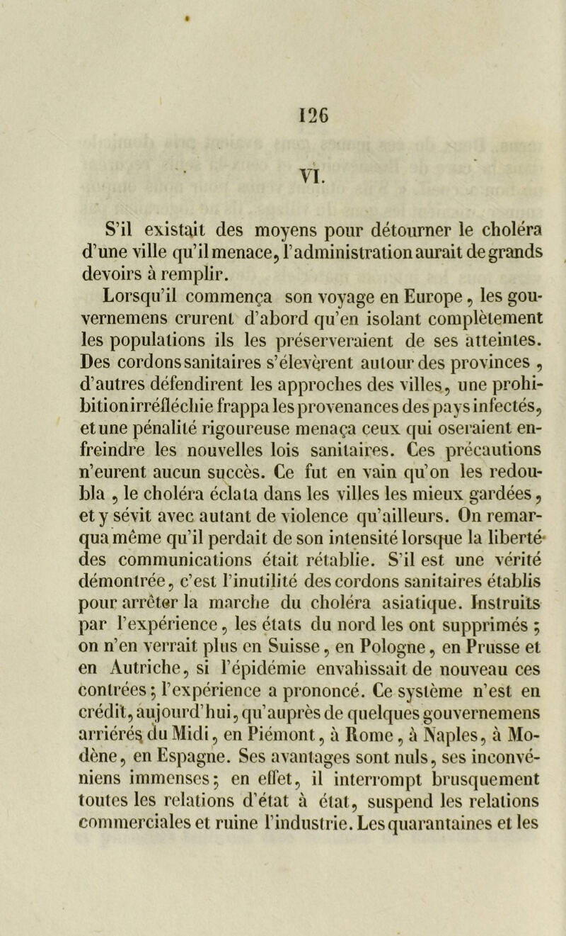 VI. S’il existait des moyens pour détourner le choléra d’une ville qu’il menace, l’administration aurait de grands devoirs à remplir. Lorsqu’il commença son voyage en Europe, les gou- vernemens crurent d’abord qu’en isolant complètement les populations ils les préserveraient de ses atteintes. Des cordons sanitaires s’élevèrent autour des provinces , d’autres défendirent les approches des villes, une prohi- bitionirréfléchie frappa les provenances des pays infectés, et une pénalité rigoureuse menaça ceux qui oseraient en- freindre les nouvelles lois sanitaires. Ces précautions n’eurent aucun succès. Ce fut en vain qu’on les redou- bla , le choléra éclata dans les villes les mieux gardées, et y sévit avec autant de Aiolence qu’ailleurs. On remar- qua même qu’il perdait de son intensité lorsque la liberté des communications était rétablie. S’il est une vérité démontrée, c’est l’inutilité des cordons sanitaires établis pour arrêter la marche du choléra asiatique. Instruits par l’expérience, les états du nord les ont supprimés ; on n’en verrait plus en Suisse, en Pologne, en Prusse et en Autriche, si l’épidémie envahissait de nouveau ces contrées ; l’expérience a prononcé. Ce système n’est en crédit,aujourd’hui,qu’auprèsde quelquesgouvernemens arriéré^ du Midi, en Piémont, à Rome, à Naples, à Mo- dène, en Espagne. Ses avantages sont nuis, ses inconvé- niens immenses; en effet, il interrompt brusquement toutes les relations d’état à état, suspend les relations commerciales et ruine l’industrie. Les quarantaines et les