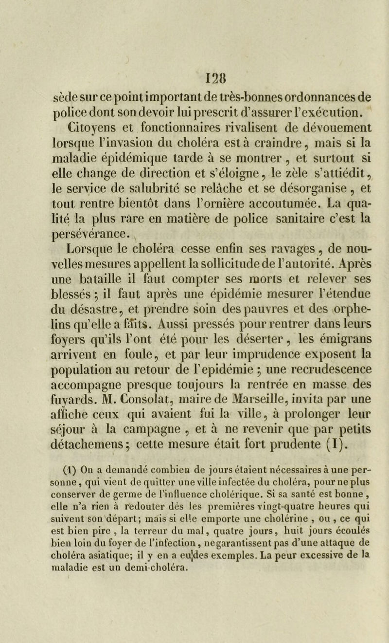 sède sur ce point i mportarit de très-bonnes ordonnances de police dont son devoir lui prescrit d’assurer l’exécution. Citoyens et fonctionnaires rivalisent de dévouement lorsque l’invasion du choléra est à craindre, mais si la maladie épidémique tarde à se montrer , et surtout si elle change de direction et s’éloigne, le zèle s’attiédit, le service de salubrité se relâche et se désorganise , et tout rentre bientôt dans l’ornière accoutumée. La qua- lité la plus rare en matière de police sanitaire c’est la persévérance. Lorsque le choléra cesse enfin ses ravages, de nou- velles mesures appellent la sollicitude de l’autorité. Après une bataille il faut compter ses morts et relever ses blessés ; il faut après une épidémie mesurer l’étendue du désastre, et prendre soin des pauvres et des orphe- lins quelle a faits. Aussi pressés pour rentrer dans leurs foyers qu’ils l’ont été pour les déserter , les émigrans arrivent en foule, et par leur imprudence exposent la population au retour de l’épidémie ; une recrudescence accompagne presque toujours la rentrée en masse des fuyards. M. Consolât, maire de Marseille, invita par une affiche ceux qui avaient fui la ville, à prolonger leur séjour à la campagne , et à ne revenir que par petits détachemens; cette mesure était fort prudente (I). (1) On a demandé combien de jours étaient nécessaires à une per- sonne, qui vient de quitter une ville infectée du choléra, pour ne plus conserver de germe de l’influence cholérique. Si sa santé est bonne , elle n’a rien à redouter dés les premières vingt-quatre heures qui suivent son départ; mais si elle emporte une cholérine , ou , ce qui est bien pire , la terreur du mal, quatre jours, huit jours écoulés bien loin du foyer de l’infection, negarantisseut pas d’une attaque de choléra asiatique; il y en a eujdes exemples. La peur excessive de la maladie est un demi-choléra.