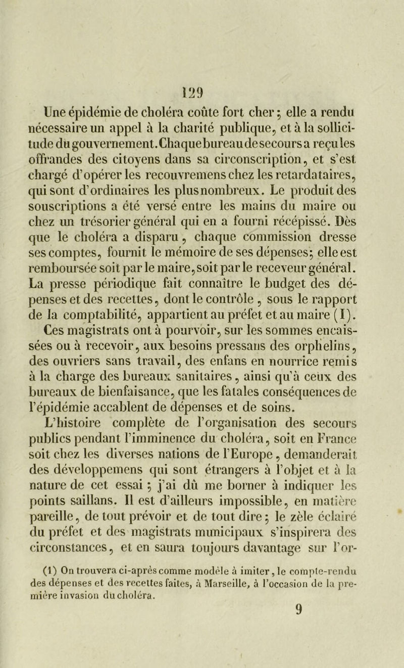 199 Une épidémie de choléra coûte fort cher ; elle a rendu nécessaire un appel à la charité publique, et à la sollici- tude du gouvernement.Chaque bureau desecoursa reçules offrandes des citoyens dans sa circonscription, et s’est chargé d’opérer les recouvremens chez les retardataires, qui sont d’ordinaires les plus nombreux. Le produit des souscriptions a été versé entre les mains du maire ou chez un trésorier général qui en a fourni récépissé. Dès que le choléra a disparu, chaque commission dresse ses comptes, fournit le mémoire de ses dépenses; elle est remboursée soit par le maire,soit par le receveur général. La presse périodique fait connaître le budget des dé- penses et des recettes, dont le contrôle , sous le rapport de la comptabilité, appartient au préfet et au maire (I). Ces magistrats ont à pourvoir, sur les sommes encais- sées ou à recevoir, aux besoins pressans des orphelins, des ouvriers sans travail, des enfans en nourrice remis à la charge des bureaux sanitaires, ainsi qu’à ceux des bureaux de bienfaisance, que les fatales conséquences de l’épidémie accablent de dépenses et de soins. L’histoire complète de l’organisation des secours publics pendant l’imminence du choléra, soit en France soit chez les diverses nations de l’Europe, demanderait des développemens qui sont étrangers à l’objet et à la nature de cet essai ; j’ai du me borner à indiquer les points saillans. Il est d’ailleurs impossible, en matière pareille, de tout prévoir et de tout dire ; le zèle éclairé du préfet et des magistrats municipaux s’inspirera des circonstances, et en saura toujours davantage sur l’or- (1) On trouvera ci-après comme modèle à imiter, le compte-rendu des dépenses et des recettes faites, à Marseille, à l’occasion de la pre- mière invasion du choléra. 9