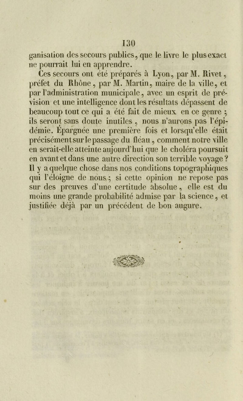 ganisaiion des secours publics, que le livre le plus exact ne pourrait lui en apprendre. Ces secours ont été préparés à Lyon, par M. Rivet, préfet du Rhône, par M. Martin, maire de la ville, et par l’administration municipale, avec un esprit de pré- vision et une intelligence dont les résultats dépassent de beaucoup tout ce qui a été fait de mieux en ce genre ^ ils seront sans doute inutiles , nous n’aurons pas l’épi- démie. Epa rgnée une première fois et lorsqu’elle était précisément sur le passage du fléau, comment notre ville en serait-elle atteinte aujourd’hui que le choléra poursuit en avant et dans une autre direction son terrible voyage ? Il y a quelque chose dans nos conditions topographiques qui l’éloigne de nous ; si cette opinion ne repose pas sur des preuves d’une certitude absolue, elle est du moins une grande probabilité admise par la science, et justifiée déjà par un précédent de bon augure. ?