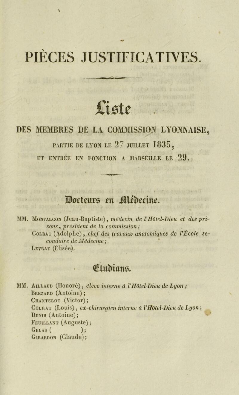 PIECES JUSTIFICATIVES. DES MEMBRES DE LA COMMISSION LYONNAISE, PARTIE DE LYON LE 27 JUILLET 1835, ET ENTRÉE EN FONCTION A MARSEILLE LE 29. MM. Monfalcon (Jean-Baptiste), médecin de l’Hôtel-Dieu et des pri- sons , president de la commission ; Colf.at (Adolphe), chef des travaux anatomiques de l’École se- condaire de Médecine ; Levrat (Elisée). MM. Aillaud (Honoré), élève interne à V Hôtel-Dieu de Lyon ; Brezap.d (Antoine) ; Cuantelot (Victor) ; Colrat (Louis), ex-chirurgien interne à VHôtel-Dieu de Lyon ; Denis (Antoine); Feuillant (Auguste) ; Gelas ( ) ; Girardon (Claude); Htottcurô m JiU'ïrmne. Ctuîrians.